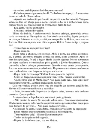 - A senhora está disposta a levá-las para sua casa?
- Poderiam passar algumas noites lá. Tenho bastante espaço... A moça sentou-se ao lado de Eliana e disse:
- Aprecio sua dedicação, porém não me parece a melhor solução. Vou providenciar-lhes um abrigo para a noite. Durante o dia, se a senhora tiver como
mandar buscá-las, poderão ficar na creche, mais perto da mãe.
- Está certo. Você é quem sabe.
- Creia-me, será melhor assim.
Eliana não insistiu. A assistente social levou as crianças, garantindo que as
traria novamente no dia seguinte. Ao final do dia de trabalho, depois que todas
as crianças deixaram a creche, ela foi, em companhia de Helena, até a casa de
Iracema. Bateram na porta, sem obter resposta. Helena fitou a amiga e perguntou:
- Tem certeza de que quer fazer isso?
- Quero ajudá-la.
Eliana bateu e chamou, sem sucesso. Abriu a porta, que estava destrancada, e entrou; encontrou Iracema deitada na cama, ainda dormindo. Após tomar-lhe a pulsação, foi até o fogão. Havia trazido legumes frescos e preparou
um sopa suculenta e substanciosa para quando a jovem despertasse. Queria
contar-lhe sobre a crianças pessoalmente. Quando a sopa estava quase pronta,
Iracema apareceu na cozinha, cambaleante. Deparou com as duas estranhas em
casa e, olhando-as com desprezo, indagou aos berros:
- O que estão fazendo aqui? Calma, Eliana procurou explicar:
- Sente-se. Preparamos uma sopa para você, venha. Precisa se alimentar.
- Quem pensa que é? Minha mãe? Não quero nada seu... Não quis fazer
nada quando eu pedi... Aí ficou prejudicada, não foi?
Caiu em copioso pranto, para logo em seguida dar sonoras gargalhadas.
Helena e Eliana se entreolharam e esta falou:
- Bem, já vamos indo. Se precisar de alguma coisa, Iracema, sabe onde me
encontrar. Quero ajudá-la.
As duas saíram, e logo Iracema assomou à porta, gritando:
- Não preciso de vocês! Sei que não valem nada... São umas interesseiras.
O Mateus me contou tudo. Vocês só querem usar as pessoas pobres daqui para
tirar dinheiro do governo... Não quero nada com vocês...
Ao entrarem no carro, Helena falou, enquanto atava o cinto de segurança:
- Então Mateus andou espalhando calúnias a nosso respeito.
- Tem o telefone dele? - Eliana falou num suspiro.
- Tenho, está aqui na minha agenda.
- Depois de levá-la em casa, vou ver Mateus.
324

 