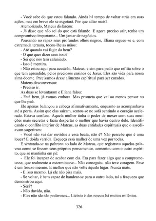 - Você sabe do que estou falando. Ainda há tempo de voltar atrás em suas
ações, mas em breve ele se esgotará. Por que adiar mais?
Atemorizado, Mateus disfarçou:
- Já disse que não sei do que está falando. E agora preciso sair, tenho um
compromisso importante... Um jantar de negócios.
Pousando no rapaz seus profundos olhos negros, Eliana ergueu-se e, com
extremada ternura, tocou-lhe as mãos:
- Até quando vai fugir do bem?
- O que quer dizer com isso?
- Sei que nos tem caluniado.
- Isso é mentira.
- Não estou aqui para acusá-lo, Mateus, e sim para pedir que reflita sobre o
que tem aprendido, pelos preciosos ensinos de Jesus. Eles são vida para nossa
alma doente. Precisamos desse alimento espiritual para ser curados.
Mateus desconversou:
- Preciso ir.
As duas se levantaram e Eliana falou:
- Está bem, já vamos embora. Mas prometa que vai ao menos pensar no
que lhe pedi.
Ele apenas balançou a cabeça afirmativamente, enquanto as acompanhava
até a porta. Assim que elas saíram, sentou-se no sofá sentindo o coração acelerado. Estava confuso. Aquela mulher tinha o poder de mexer com suas emoções mais secretas e fazia despertar o melhor que havia dentro dele. Identificando o conflito interior de Mateus, as duas entidades espirituais que o assediavam sugeriram:
- Você não vai dar ouvidos a essa beata, não é? Não percebe que é uma
louca? E doida varrida. Esqueça essa mulher de uma vez por todas.
E sentando-se na poltrona ao lado de Mateus, que registrava aquelas palavras como se fossem seus próprios pensamentos, comentou com o outro espírito, que se mantinha em pé:
- Ele foi incapaz de acabar com ela. Era para fazer algo que a comprometesse, que realmente a exterminasse... Não conseguiu, não teve coragem. Esse
é um frouxo mesmo. E melhor que não volte àquele lugar. Nunca mais.
- E isso mesmo. Lá ele não pisa mais.
- Se voltar, é bem capaz de bandear-se para o outro lado, tal a fraqueza que
demonstrou aqui.
- Será?
- Não duvido, não.
- Eles não são tão poderosos... Licínio é dos nossos há muitos milênios.
326

 