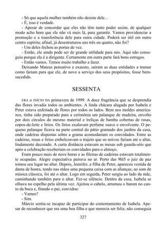 - Só que aquela mulher também não desiste dele...
- É, isso é verdade.
- Apesar de concordar que eles não têm tanto poder assim, de qualquer
modo acho bom que ele não vá mais lá, para garantir. Vamos providenciar a
promoção e a transferência dele para outra cidade. Poderá ser útil em outro
centro espírita; afinal, já desestruturou uns três ou quatro, não foi?
- Um deles fechou as portas de vez.
- Então, ele ainda pode ser de grande utilidade para nós. Aqui não conseguiu porque ela é a dirigente. Certamente em outra parte fará bons estragos.
- Então vamos. Temos muito trabalho a fazer.
Deixando Mateus pensativo e exausto, saíram as duas entidades a tramar
como fariam para que ele, de novo a serviço dos seus propósitos, fosse bemsucedido.

SESSENTA
o INÍCIO DA primavera de 1999. A doce fragrância que se desprendia
das flores invadia todos os ambientes. A linda chácara alugada por Isabela e
Peter estava enfeitada de flores por todos os lados. Bem nos moldes americanos, tinha sido preparado para a cerimônia um palanque de madeira, envolto
por dois círculos do mesmo material e treliças de bambu cobertas de rosas,
copos-de-leite e lírios. Os lírios exalavam perfume suave e envolvente. O pequeno palanque ficava na parte central do pátio gramado dos jardins da casa,
onde cadeiras dispostas sobre a grama acomodariam os convidados. Entre as
cadeiras, rosas e lírios embelezavam o trajeto que os noivos fariam até o altar,
lindamente decorado. A curta distância estavam as mesas sob guarda-sóis que
após a celebração receberiam os convidados para o almoço.
Eram pouco mais de nove horas e as fileiras de cadeiras estavam totalmente ocupadas. Alegre expectativa pairava no ar. Perto das 9hl5 o juiz de paz
tomou seu lugar no altar. Depois, Jennifer, a filha de Peter, apareceu vestida de
dama de honra, tendo nas mãos uma pequena caixa com as alianças; ao som de
música clássica, foi até o altar. Logo em seguida, Peter surgiu ao lado da mãe,
caminhando também para o altar. Fez-se silêncio. Dentro da casa, Isabela se
olhava no espelho pela última vez. Ajeitou o cabelo, arrumou o batom no canto da boca e, fitando o pai, convidou:
- Vamos?
- Sim.
Márcio sentia-se incapaz de participar do contentamento de Isabela. Apesar de reconhecer que era uma boa filha e que merecia ser feliz, não conseguia
ERA

327

 