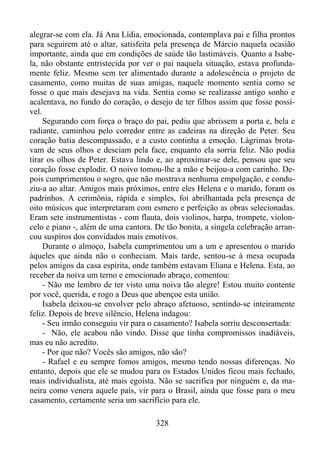 alegrar-se com ela. Já Ana Lídia, emocionada, contemplava pai e filha prontos
para seguirem até o altar, satisfeita pela presença de Márcio naquela ocasião
importante, ainda que em condições de saúde tão lastimáveis. Quanto a Isabela, não obstante entristecida por ver o pai naquela situação, estava profundamente feliz. Mesmo sem ter alimentado durante a adolescência o projeto de
casamento, como muitas de suas amigas, naquele momento sentia como se
fosse o que mais desejava na vida. Sentia como se realizasse antigo sonho e
acalentava, no fundo do coração, o desejo de ter filhos assim que fosse possível.
Segurando com força o braço do pai, pediu que abrissem a porta e, bela e
radiante, caminhou pelo corredor entre as cadeiras na direção de Peter. Seu
coração batia descompassado, e a custo continha a emoção. Lágrimas brotavam de seus olhos e desciam pela face, enquanto ela sorria feliz. Não podia
tirar os olhos de Peter. Estava lindo e, ao aproximar-se dele, pensou que seu
coração fosse explodir. O noivo tomou-lhe a mão e beijou-a com carinho. Depois cumprimentou o sogro, que não mostrava nenhuma empolgação, e conduziu-a ao altar. Amigos mais próximos, entre eles Helena e o marido, foram os
padrinhos. A cerimônia, rápida e simples, foi abrilhantada pela presença de
oito músicos que interpretaram com esmero e perfeição as obras selecionadas.
Eram sete instrumentistas - com flauta, dois violinos, harpa, trompete, violoncelo e piano -, além de uma cantora. De tão bonita, a singela celebração arrancou suspiros dos convidados mais emotivos.
Durante o almoço, Isabela cumprimentou um a um e apresentou o marido
àqueles que ainda não o conheciam. Mais tarde, sentou-se à mesa ocupada
pelos amigos da casa espírita, onde também estavam Eliana e Helena. Esta, ao
receber da noiva um terno e emocionado abraço, comentou:
- Não me lembro de ter visto uma noiva tão alegre! Estou muito contente
por você, querida, e rogo a Deus que abençoe esta união.
Isabela deixou-se envolver pelo abraço afetuoso, sentindo-se inteiramente
feliz. Depois de breve silêncio, Helena indagou:
- Seu irmão conseguiu vir para o casamento? Isabela sorriu desconsertada:
- Não, ele acabou não vindo. Disse que tinha compromissos inadiáveis,
mas eu não acredito.
- Por que não? Vocês são amigos, não são?
- Rafael e eu sempre fomos amigos, mesmo tendo nossas diferenças. No
entanto, depois que ele se mudou para os Estados Unidos ficou mais fechado,
mais individualista, até mais egoísta. Não se sacrifica por ninguém e, da maneira como venera aquele país, vir para o Brasil, ainda que fosse para o meu
casamento, certamente seria um sacrifício para ele.
328

 
