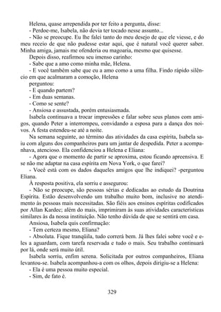 Helena, quase arrependida por ter feito a pergunta, disse:
- Perdoe-me, Isabela, não devia ter tocado nesse assunto...
- Não se preocupe. Eu lhe falei tanto do meu desejo de que ele viesse, e do
meu receio de que não pudesse estar aqui, que é natural você querer saber.
Minha amiga, jamais me ofenderia ou magoaria, mesmo que quisesse.
Depois disso, reafirmou seu imenso carinho:
- Sabe que a amo como minha mãe, Helena.
- E você também sabe que eu a amo como a uma filha. Findo rápido silêncio em que acalmaram a comoção, Helena
perguntou:
- E quando partem?
- Em duas semanas.
- Como se sente?
- Ansiosa e assustada, porém entusiasmada.
Isabela continuava a trocar impressões e falar sobre seus planos com amigos, quando Peter a interrompeu, convidando a esposa para a dança dos noivos. A festa estendeu-se até a noite.
Na semana seguinte, ao término das atividades da casa espírita, Isabela saiu com alguns dos companheiros para um jantar de despedida. Peter a acompanhava, atencioso. Ela confidenciou a Helena e Eliana:
- Agora que o momento de partir se aproxima, estou ficando apreensiva. E
se não me adaptar na casa espírita em Nova York, o que farei?
- Você está com os dados daqueles amigos que lhe indiquei? -perguntou
Eliana.
À resposta positiva, ela sorriu e assegurou:
- Não se preocupe, são pessoas sérias e dedicadas ao estudo da Doutrina
Espírita. Estão desenvolvendo um trabalho muito bom, inclusive no atendimento às pessoas mais necessitadas. São fiéis aos ensinos espíritas codificados
por Allan Kardec; além do mais, imprimiram às suas atividades características
similares às da nossa instituição. Não tenho dúvida de que se sentirá em casa.
Ansiosa, Isabela quis confirmação:
- Tem certeza mesmo, Eliana?
- Absoluta. Fique tranqüila, tudo correrá bem. Já lhes falei sobre você e eles a aguardam, com tarefa reservada e tudo o mais. Seu trabalho continuará
por lá, onde será muito útil.
Isabela sorriu, enfim serena. Solicitada por outros companheiros, Eliana
levantou-se. Isabela acompanhou-a com os olhos, depois dirigiu-se a Helena:
- Ela é uma pessoa muito especial.
- Sim, de fato é.
329

 