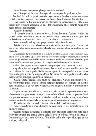 - Acredita mesmo que ele planeja atacá-lo, senhor?
- Acredito que um homem desesperado seja capaz de qualquer ação.
Ao final da tarde seguinte, os três experientes soldados retornaram trazendo informações precisas e preciosas, que foram logo levadas a Constantino.
- As tropas de Licínio ocupam as planícies de Adrianópolis. Estão espalhadas por terrenos elevados, o que definitivamente lhes garante vantagem,
pelas condições do terreno.
- Quantos homens?
- E grande demais o seu exército. Meus homens ficaram muito impressionados. Relataram que o campo está como coberto por formigas. São
muitos homens. Garantem que excede em número nosso exército.
Constantino ficou longo tempo pensando e depois ordenou:
- Iniciaremos a construção de uma ponte ainda de madrugada. Quero muitos envolvidos nessa construção. Metade dos homens deve se dedicar à empreitada.
Os generais de Constantino o ouviam atentos. Jamais questionavam suas
ordens ou suas estratégias, que muitas vezes não compreendiam, mas sabiam
que elas já haviam concedido àquele exército mais de dezessete vitórias; portanto, confiavam em seu general. E o seguiriam lealmente até a morte.
Vários dias se passaram, e a ponte se erguia pouco a pouco sobre o rio.
Naquela noite, ao despedir-se de seus homens, Constantino sabia que a hora de atacar havia chegado. Sabia que o oponente acompanhava suas manobras, e chegara a hora de surpreendê-lo. No meio da madrugada, mandou chamar seus três principais generais e ordenou:
- Quero um regimento com cinco mil arqueiros. Vamos atravessar o rio e
nos embrenhar pela floresta densa; surpreenderemos os homens de Licínio
pela retaguarda. Eles não nos esperam. Meu objetivo é atacar o acampamento
de Licínio.
Os generais se entreolharam, surpresos pela ordem inesperada; no entanto,
não ousaram sequer fazer qualquer comentário. Obedeceram de pronto. Sabiam que o elemento surpresa seria fundamental na ousada estratégia de Constantino. Antes de saírem, Marco virou-se para Constantino e perguntou:
- Permita-me saber se poderei estar entre os líderes desse ataque.
- Você e os demais, meus homens de confiança. E eu, pessoalmente, vou
liderar o ataque.
Fazendo posição de sentido e olhando com profunda admiração para aquele jovem general que estava diante dele, Marco se retirou. Ao sair da tenda de
Constantino, cruzou com Crispus, filho mais velho do imperador, que entrou
ansioso, indagando:
33

 