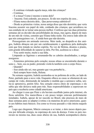 - E continua visitando aquela moça, mãe das crianças?
- Continua.
- E a moça? Como é mesmo o nome dela?
- Iracema. Está cedendo, aos poucos. Já não nos expulsa da casa...
- Eliana nunca desistiu dela... Que perseverança admirável!
- Desde as primeiras visitas, nossa amiga disse que não desistiria; que veria
Iracema assumir seu papel de mãe, cuidando das crianças; que acreditava na
sua condição de se tornar uma pessoa melhor. Confesso que nas duas primeiras
semanas até eu duvidei das possibilidades da moça, mas agora, depois de mais
de um mês de visitas, constato que Eliana tinha razão. Ela estava indo além do
que nós conseguimos ver... E ainda bem que não desistiu.
Prosseguiram em animada conversa. Mais tarde, ao despedir-se dos amigos, Isabela abraçou um por um carinhosamente e agradeceu pela dedicação
com que fora tratada no núcleo espírita. Na vez de Helena, desatou o pranto,
com grande dificuldade de separar-se dela. Por fim, acalmou-se e disse:
- Vou sentir muito, muito a sua falta.
Limpando as lágrimas e arrumando-lhe os cabelos desalinhados, a amiga
assegurou:
- Estaremos próximas pelo coração; nossas almas se encontrarão durante o
sono e... bem, seu eu puder, pretendo visitá-la também com o corpo físico.
- Quando?
- Isso ainda não sei, mas garanto que vou perturbá-la...
- Será sempre bem-vinda, Helena.
Na semana seguinte, Isabela acomodou-se na poltrona do avião, ao lado de
Peter, partindo para a nova vida. Enquanto olhava as casas se afastarem de seu
campo de visão, diminuindo de tamanho à medida que a aeronave subia, sentia-se apreensiva, porém feliz. Seu coração estava cheio de esperanças e ela
sabia que não deixava nada para trás. Suas responsabilidades a esperavam no
país que a receberia como cidadã americana.
Ao chegar à casa que Peter e ela haviam escolhido juntos pela internet, ela
ficou satisfeita. Era maravilhosa e em pouco tempo estavam perfeitamente
instalados. Isabela, apesar de ter nascido no Brasil, não precisou de mais de
duas semanas para se adaptar à rotina e às maneiras do povo americano, quanto aos hábitos mais básicos. Era como se tivesse passado a vida inteira naquele
país.
Logo que chegaram, Márcio começou a se tratar, e dois meses depois passou por delicada cirurgia, na esperança de cura da doença. Como os pais moravam na mesma rua, duas casas abaixo da sua, Isabela acompanhava diaria-

330

 