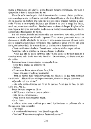 mente o tratamento de Márcio. Com desvelo buscava minimizar, em tudo o
que podia, a dor e o desconforto do pai.
Um mês após sua chegada ela iniciou o trabalho em uma clínica pediátrica,
apresentada pelo seu professor e orientador da residência, e não teve dificuldade em adaptar-se. Isabela era excelente profissional e médica humana e dedicada. Visitou a casa espírita indicada por Eliana e, tal qual a amiga lhe falara,
sentiu-se plenamente acolhida. Recebida com muito carinho por Regina e Osmar, logo se integrou nas tarefas mediúnicas e também no atendimento às crianças menos favorecidas do bairro.
Em seis meses, Isabela havia assumido por completo a nova vida, satisfeita
com os resultados que obtinha tão depressa. Peter estava igualmente surpreendido com a rápida adaptação da esposa. O relacionamento entre eles era amoroso e sincero; quanto mais conviviam, mais sentiam o amor crescer. Em uma
noite, sentado ao lado da esposa diante da lareira acesa, Peter comentou:
- Você está indo muito bem. Excedeu em muito as minhas expectativas.
Sorrindo, Isabela aninhou-se em seus braços e admitiu:
- Acho que até eu estou surpresa, sabe? Sinto como se tivesse nascido e
crescido neste país. Tudo me é tão familiar... Os costumes, a alimentação, tudo, enfim.
Ficaram algum tempo calados, e então ela disse:
- Sinto falta apenas de uma pessoa.
- Helena.
- Ela mesma. Peter, como sinto a falta dela...
- Vocês têm conversado regularmente?
- Sim, ao menos duas vezes por semana nos falamos. Só que para mim não
é suficiente... Sinto falta de vê-la pessoalmente, de nossas longas conversas...
- Quando virá nos visitar?
- Não sabe ainda, depende das férias do marido. Acho que no final do próximo ano. Até lá...
Peter abraçou a esposa e disse:
- Até lá, use o telefone o quanto quiser...
- Não posso, é muito caro...
- Pode e deve. Nós podemos pagar.
- Mas, Peter...
- Isabela, tenho uma novidade para você. Ajeitando-se na poltrona, ela olhou ansiosa para o marido:
- Fale logo!
- A terceira edição do meu livro já está esgotada.
- Verdade? E quantos exemplares fizeram dessa vez?
331

 