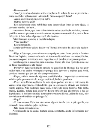 - Duzentos mil.
- Você já vendeu duzentos mil exemplares do relato da sua experiência como você diz, sobrenatural - de sair do fundo do poço? Peter!
- Agora querem que eu escreva outro.
- Outro? Sobre o quê?
- Eles acham que tenho habilidade para desenvolver livros de auto ajuda, já
que esse vendeu tão bem...
- Acontece, Peter, que uma coisa é contar sua experiência, verídica, e compartilhar com as pessoas a maneira como superou seus obstáculos; outra, bem
diferente, é falar sobre algo que você não domina.
Peter ficou em silêncio, e Isabela indagou:
- Você aceitou?
- Estou pensando.
Isabela também se calou. Então viu Thomas no canto da sala e ele aconselhou:
- Diga a Peter que, antes de escrever qualquer outro livro, estude a fundo a
Doutrina Espírita; encontrando nela os tesouros libertadores das consciências,
que conte ao povo americano suas experiências à luz dos princípios espíritas.
Isabela repetiu o conselho para o marido. Como não teve resposta, antes de
se deitar naquela noite ela pediu:
- Por favor, pense com muito carinho no conselho de Thomas. Ele nos quer
muito bem, e se assim recomenda é porque isso deve ser o melhor para você,
querido, mesmo que por ora não compreendamos.
- E que já tinha aventado algumas possibilidades... Imperceptivelmente envolvida pelo pensamento do amigo espiritual, Isabela ponderou:
- Peter, sem dúvida os livros de auto ajuda podem ser úteis; entretanto, tivemos uma experiência contundente, que se esclareceu através do conhecimento espírita. Não podemos negar isso, é parte de nossa história. Não tenha
pressa, querido, espere para escrever. Estou certa de que encontrará, à luz do
Espiritismo, o melhor caminho a percorrer com seus livros. Além do mais, e se
você tiver mediunidade de psicografia?
- O quê?
- E isso mesmo. Pode ser que tenha alguma tarefa com a psicografia, escrevendo livros ditados pelos espíritos.
- Não tinha pensado nisso.
Acomodando-se na cama, Isabela disse, sonolenta, ainda influenciada por
Thomas:

332

 