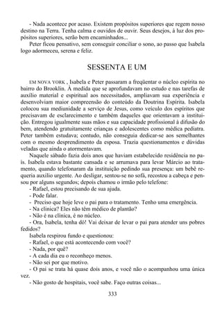 - Nada acontece por acaso. Existem propósitos superiores que regem nosso
destino na Terra. Tenha calma e ouvidos de ouvir. Seus desejos, à luz dos propósitos superiores, serão bem encaminhados...
Peter ficou pensativo, sem conseguir conciliar o sono, ao passo que Isabela
logo adormeceu, serena e feliz.

SESSENTA E UM
EM NOVA YORK , Isabela e Peter passaram a freqüentar o núcleo espírita no
bairro do Brooklin. À medida que se aprofundavam no estudo e nas tarefas de
auxílio material e espiritual aos necessitados, ampliavam sua experiência e
desenvolviam maior compreensão do conteúdo da Doutrina Espírita. Isabela
colocou sua mediunidade a serviço de Jesus, como veículo dos espíritos que
precisavam de esclarecimento e também daqueles que orientavam a instituição. Entregou igualmente suas mãos e sua capacidade profissional à difusão do
bem, atendendo gratuitamente crianças e adolescentes como médica pediatra.
Peter também estudava; contudo, não conseguia dedicar-se aos semelhantes
com o mesmo desprendimento da esposa. Trazia questionamentos e dúvidas
veladas que ainda o atormentavam.
Naquele sábado fazia dois anos que haviam estabelecido residência no país. Isabela estava bastante cansada e se arrumava para levar Márcio ao tratamento, quando telefonaram da instituição pedindo sua presença: um bebê requeria auxilio urgente. Ao desligar, sentou-se no sofá, recostou a cabeça e pensou por alguns segundos; depois chamou o irmão pelo telefone:
- Rafael, estou precisando de sua ajuda.
- Pode falar.
- Preciso que hoje leve o pai para o tratamento. Tenho uma emergência.
- Na clinica? Eles não têm médico de plantão?
- Não é na clínica, é no núcleo.
- Ora, Isabela, tenha dó! Vai deixar de levar o pai para atender uns pobres
fedidos?
Isabela respirou fundo e questionou:
- Rafael, o que está acontecendo com você?
- Nada, por quê?
- A cada dia eu o reconheço menos.
- Não sei por que motivo.
- O pai se trata há quase dois anos, e você não o acompanhou uma única
vez.
- Não gosto de hospitais, você sabe. Faço outras coisas...

333

 