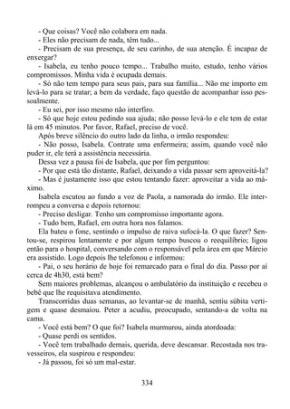 - Que coisas? Você não colabora em nada.
- Eles não precisam de nada, têm tudo...
- Precisam de sua presença, de seu carinho, de sua atenção. É incapaz de
enxergar?
- Isabela, eu tenho pouco tempo... Trabalho muito, estudo, tenho vários
compromissos. Minha vida é ocupada demais.
- Só não tem tempo para seus pais, para sua família... Não me importo em
levá-lo para se tratar; a bem da verdade, faço questão de acompanhar isso pessoalmente.
- Eu sei, por isso mesmo não interfiro.
- Só que hoje estou pedindo sua ajuda; não posso levá-lo e ele tem de estar
lá em 45 minutos. Por favor, Rafael, preciso de você.
Após breve silêncio do outro lado da linha, o irmão respondeu:
- Não posso, Isabela. Contrate uma enfermeira; assim, quando você não
puder ir, ele terá a assistência necessária.
Dessa vez a pausa foi de Isabela, que por fim perguntou:
- Por que está tão distante, Rafael, deixando a vida passar sem aproveitá-la?
- Mas é justamente isso que estou tentando fazer: aproveitar a vida ao máximo.
Isabela escutou ao fundo a voz de Paola, a namorada do irmão. Ele interrompeu a conversa e depois retornou:
- Preciso desligar. Tenho um compromisso importante agora.
- Tudo bem, Rafael, em outra hora nos falamos.
Ela bateu o fone, sentindo o impulso de raiva sufocá-la. O que fazer? Sentou-se, respirou lentamente e por algum tempo buscou o reequilíbrio; ligou
então para o hospital, conversando com o responsável pela área em que Márcio
era assistido. Logo depois lhe telefonou e informou:
- Pai, o seu horário de hoje foi remarcado para o final do dia. Passo por aí
cerca de 4h30, está bem?
Sem maiores problemas, alcançou o ambulatório da instituição e recebeu o
bebê que lhe requisitava atendimento.
Transcorridas duas semanas, ao levantar-se de manhã, sentiu súbita vertigem e quase desmaiou. Peter a acudiu, preocupado, sentando-a de volta na
cama.
- Você está bem? O que foi? Isabela murmurou, ainda atordoada:
- Quase perdi os sentidos.
- Você tem trabalhado demais, querida, deve descansar. Recostada nos travesseiros, ela suspirou e respondeu:
- Já passou, foi só um mal-estar.
334

 