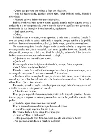 - Quero que procure um colega e faça um check-up.
- Não há necessidade, querido, estou bem. Peter insistiu, sério, fitando-a
nos olhos:
- Prometa que vai falar com um clínico geral.
Isabela conhecia bem aquele olhar: quando queria muito alguma coisa, a
seriedade e o ar compenetrado que o marido adotava significavam que nada o
demoveria de sua intenção. Sem alternativa, aquiesceu:
- Está certo, eu vou.
- Ótimo.
Satisfeito com a resposta, ele se aprontou e saiu para o trabalho; Isabela ficou um pouco mais na cama, refletindo a respeito do que sentira e do pedido
de Peter. Procuraria um médico; afinal, já fazia tempo que não se consultava.
Na semana seguinte Isabela chegou mais cedo do trabalho e preparou para
o companheiro um jantar especial, com suas iguarias favoritas. Quando ele
chegou, ficou surpreso e feliz. Ao final da refeição, saboreada à luz de velas,
Isabela aninhou-se em seu ombro e ouviu o elogio:
- O jantar estava maravilhoso, adorei.
- Que bom!
Fez-se aquele silêncio típico da intimidade, até que Peter perguntou:
- Você foi ver o médico, Isabela?
Fitando o rosto do marido iluminado pelas velas, a jovem sentiu que já vivera aquele momento. Acariciou o rosto de Peter e disse:
- Tenho a nítida sensação de que já vivemos isto antes, eu e você assim
sentados, com a luz bruxuleante da vela iluminando seus olhos... Seus lindos
olhos, Peter. Que coisa estranha...
Ele sorriu, sem dizer nada. Isabela pegou um papel dobrado que estava sob
a toalha da mesa e entregou-o ao marido:
- A família vai crescer...
Peter pegou o papel e leu o resultado positivo do teste de gravidez. Levantou-se, pegou a esposa no colo e girou-a duas vezes, beijando-lhe o rosto. Ela
pediu:
- Cuidado, agora não estou mais sozinha!
Peter a acomodou na cadeira e ajoelhou-se, dizendo:
- Desculpe, é que você me fez tão feliz...
De repente Isabela ficou séria, Peter indagou:
- O que foi? Qual o problema?
- Estou preocupada com Jennifer. Será que ela vai aceitar o bebê?
- Por que não, querida, se a recebeu tão bem?

335

 