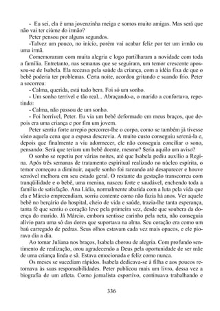 - Eu sei, ela é uma jovenzinha meiga e somos muito amigas. Mas será que
não vai ter ciúme do irmão?
Peter pensou por alguns segundos.
-Talvez um pouco, no início, porém vai acabar feliz por ter um irmão ou
uma irmã.
Comemoraram com muita alegria e logo partilharam a novidade com toda
a família. Entretanto, nas semanas que se seguiram, um temor crescente apossou-se de Isabela. Ela receava pela saúde da criança, com a idéia fixa de que o
bebê poderia ter problemas. Certa noite, acordou gritando e suando frio. Peter
a socorreu:
- Calma, querida, está tudo bem. Foi só um sonho.
- Um sonho terrível e tão real... Abraçando-a, o marido a confortava, repetindo:
- Calma, não passou de um sonho.
- Foi horrível, Peter. Eu via um bebê deformado em meus braços, que depois era uma criança e por fim um jovem.
Peter sentiu forte arrepio percorrer-lhe o corpo, como se também já tivesse
visto aquela cena que a esposa descrevia. A muito custo conseguiu serená-la e,
depois que finalmente a viu adormecer, ele não conseguia conciliar o sono,
pensando: Será que teriam um bebê doente, mesmo? Seria aquilo um aviso?
O sonho se repetiu por várias noites, até que Isabela pediu auxílio a Regina. Após três semanas de tratamento espiritual realizado no núcleo espírita, o
temor começou a diminuir, aquele sonho foi rareando até desaparecer e houve
sensível melhora em seu estado geral. O restante da gestação transcorreu com
tranqüilidade e o bebê, uma menina, nasceu forte e saudável, enchendo toda a
família de satisfação. Ana Lídia, normalmente abatida com a luta pela vida que
ela e Márcio empreendiam, sorriu contente como não fazia há anos. Ver aquele
bebê no berçário do hospital, cheio de vida e saúde, trazia-lhe tanta esperança,
tanta fé que sentiu o coração leve pela primeira vez, desde que soubera da doença do marido. Já Márcio, embora sentisse carinho pela neta, não conseguia
alívio para uma só das dores que suportava na alma. Seu coração era como um
baú carregado de pedras. Seus olhos estavam cada vez mais opacos, e ele piorava dia a dia.
Ao tomar Juliana nos braços, Isabela chorou de alegria. Com profundo sentimento de realização, orou agradecendo a Deus pela oportunidade de ser mãe
de uma criança linda e sã. Estava emocionada e feliz como nunca.
Os meses se sucediam rápidos. Isabela dedicava-se à filha e aos poucos retornava às suas responsabilidades. Peter publicou mais um livro, dessa vez a
biografia de um atleta. Como jornalista esportivo, continuava trabalhando e
336

 