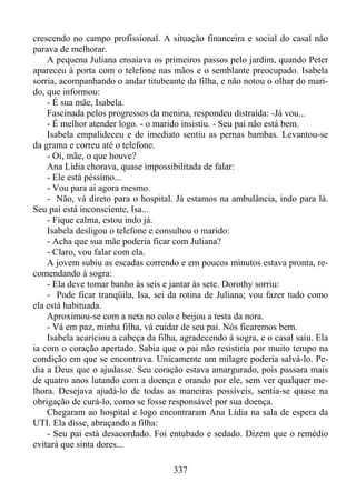 crescendo no campo profissional. A situação financeira e social do casal não
parava de melhorar.
A pequena Juliana ensaiava os primeiros passos pelo jardim, quando Peter
apareceu à porta com o telefone nas mãos e o semblante preocupado. Isabela
sorria, acompanhando o andar titubeante da filha, e não notou o olhar do marido, que informou:
- É sua mãe, Isabela.
Fascinada pelos progressos da menina, respondeu distraída: -Já vou...
- É melhor atender logo. - o marido insistiu. - Seu pai não está bem.
Isabela empalideceu e de imediato sentiu as pernas bambas. Levantou-se
da grama e correu até o telefone.
- Oi, mãe, o que houve?
Ana Lídia chorava, quase impossibilitada de falar:
- Ele está péssimo...
- Vou para aí agora mesmo.
- Não, vá direto para o hospital. Já estamos na ambulância, indo para lá.
Seu pai está inconsciente, Isa...
- Fique calma, estou indo já.
Isabela desligou o telefone e consultou o marido:
- Acha que sua mãe poderia ficar com Juliana?
- Claro, vou falar com ela.
A jovem subiu as escadas correndo e em poucos minutos estava pronta, recomendando à sogra:
- Ela deve tomar banho às seis e jantar às sete. Dorothy sorriu:
- Pode ficar tranqüila, Isa, sei da rotina de Juliana; vou fazer tudo como
ela está habituada.
Aproximou-se com a neta no colo e beijou a testa da nora.
- Vá em paz, minha filha, vá cuidar de seu pai. Nós ficaremos bem.
Isabela acariciou a cabeça da filha, agradecendo à sogra, e o casal saiu. Ela
ia com o coração apertado. Sabia que o pai não resistiria por muito tempo na
condição em que se encontrava. Unicamente um milagre poderia salvá-lo. Pedia a Deus que o ajudasse. Seu coração estava amargurado, pois passara mais
de quatro anos lutando com a doença e orando por ele, sem ver qualquer melhora. Desejava ajudá-lo de todas as maneiras possíveis, sentia-se quase na
obrigação de curá-lo, como se fosse responsável por sua doença.
Chegaram ao hospital e logo encontraram Ana Lídia na sala de espera da
UTI. Ela disse, abraçando a filha:
- Seu pai está desacordado. Foi entubado e sedado. Dizem que o remédio
evitará que sinta dores...
337

 