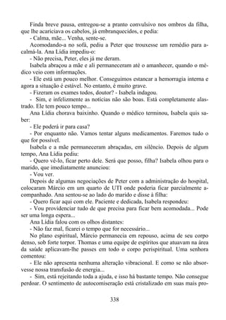 Finda breve pausa, entregou-se a pranto convulsivo nos ombros da filha,
que lhe acariciava os cabelos, já embranquecidos, e pedia:
- Calma, mãe... Venha, sente-se.
Acomodando-a no sofá, pediu a Peter que trouxesse um remédio para acalmá-la. Ana Lídia impediu-o:
- Não precisa, Peter, eles já me deram.
Isabela abraçou a mãe e ali permaneceram até o amanhecer, quando o médico veio com informações.
- Ele está um pouco melhor. Conseguimos estancar a hemorragia interna e
agora a situação é estável. No entanto, é muito grave.
- Fizeram os exames todos, doutor? - Isabela indagou.
- Sim, e infelizmente as notícias não são boas. Está completamente alastrado. Ele tem pouco tempo...
Ana Lídia chorava baixinho. Quando o médico terminou, Isabela quis saber:
- Ele poderá ir para casa?
- Por enquanto não. Vamos tentar alguns medicamentos. Faremos tudo o
que for possível.
Isabela e a mãe permaneceram abraçadas, em silêncio. Depois de algum
tempo, Ana Lídia pediu:
- Quero vê-lo, ficar perto dele. Será que posso, filha? Isabela olhou para o
marido, que imediatamente anunciou:
- Vou ver.
Depois de algumas negociações de Peter com a administração do hospital,
colocaram Márcio em um quarto de UTI onde poderia ficar parcialmente acompanhado. Ana sentou-se ao lado do marido e disse à filha:
- Quero ficar aqui com ele. Paciente e dedicada, Isabela respondeu:
- Vou providenciar tudo de que precisa para ficar bem acomodada... Pode
ser uma longa espera...
Ana Lídia falou com os olhos distantes:
- Não faz mal, ficarei o tempo que for necessário...
No plano espiritual, Márcio permanecia em repouso, acima de seu corpo
denso, sob forte torpor. Thomas e uma equipe de espíritos que atuavam na área
da saúde aplicavam-lhe passes em todo o corpo perispiritual. Uma senhora
comentou:
- Ele não apresenta nenhuma alteração vibracional. E como se não absorvesse nossa transfusão de energia...
- Sim, está rejeitando toda a ajuda, e isso há bastante tempo. Não consegue
perdoar. O sentimento de autocomiseração está cristalizado em suas mais pro338

 