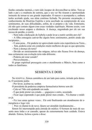 fundas camadas mentais, e tem sido incapaz de desvencilhar-se delas. Tem ao
lado o pai e a madrasta de outrora, que a seu ver lhe tiraram a oportunidade
iminente de tornar-se um grande imperador. O rancor o acompanha e, embora
tenha aceitado ajuda, sua alma continua fechada. Na presente encarnação, o
conhecimento da Doutrina Espírita o teria auxiliado na compreensão de seus
sentimentos, de suas dificuldades, enfim, de si próprio e da vida. Entretanto,
ele não quis contato algum com essas verdades espirituais. Mesmo assim, vem
recebendo nosso amparo a distância. A doença, engendrada por ele em sua
recusa de perdão, o corrói.
- Nem toda a dedicação de Isabela o pode levar a nutrir carinho por ela?
- A filha conseguiu cativar-lhe alguns bons sentimentos, porém ainda são
incipientes...
- É uma pena... Ele poderia ter aproveitado muito esta experiência na Terra...
- Sim, poderia estar em condições muito melhores do que as que apresenta.
- Nem a doença ele teria?
- Devido ao enraizamento das mágoas, talvez não ficasse livre da doença,
mas certamente sua evolução teria sido diferente.
- Poderia até estar curado?
- Provavelmente...
O grupo espiritual prosseguiu com o atendimento a Márcio, bem como a
todos os familiares.

SESSENTA E DOIS
No HOSPITAL, Simon caminhava de um lado para outro, irritado pela demora. O assistente pedia:
- Por favor, acalme-se, senhor.
O presidente da poderosa empresa farmacêutica berrou sem dó:
- Cale-se! Não está ajudando em nada.
- É que pode piorar seu estado... - gaguejou o outro, assustado.
- Ficar aqui esperando é que pode piorar meu estado... Vá chamar o médico já.
- Fiz isso umas quinze vezes... Ele está finalizando um atendimento de emergência e logo virá.
- Pois vá chamá-lo de novo. Quero ser atendido imediatamente...
Simon foi interrompido pela entrada do médico. O homem de mais de sessenta anos tinha o ar cansado, apesar de extremamente bem cuidado. Estava
abatido. Entrou, fechou a porta e disse:
339

 