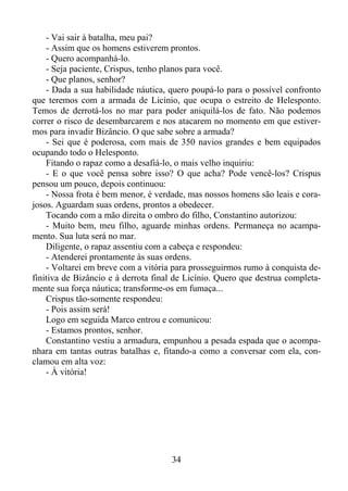 - Vai sair à batalha, meu pai?
- Assim que os homens estiverem prontos.
- Quero acompanhá-lo.
- Seja paciente, Crispus, tenho planos para você.
- Que planos, senhor?
- Dada a sua habilidade náutica, quero poupá-lo para o possível confronto
que teremos com a armada de Licínio, que ocupa o estreito de Helesponto.
Temos de derrotá-los no mar para poder aniquilá-los de fato. Não podemos
correr o risco de desembarcarem e nos atacarem no momento em que estivermos para invadir Bizâncio. O que sabe sobre a armada?
- Sei que é poderosa, com mais de 350 navios grandes e bem equipados
ocupando todo o Helesponto.
Fitando o rapaz como a desafiá-lo, o mais velho inquiriu:
- E o que você pensa sobre isso? O que acha? Pode vencê-los? Crispus
pensou um pouco, depois continuou:
- Nossa frota é bem menor, é verdade, mas nossos homens são leais e corajosos. Aguardam suas ordens, prontos a obedecer.
Tocando com a mão direita o ombro do filho, Constantino autorizou:
- Muito bem, meu filho, aguarde minhas ordens. Permaneça no acampamento. Sua luta será no mar.
Diligente, o rapaz assentiu com a cabeça e respondeu:
- Atenderei prontamente às suas ordens.
- Voltarei em breve com a vitória para prosseguirmos rumo à conquista definitiva de Bizâncio e à derrota final de Licínio. Quero que destrua completamente sua força náutica; transforme-os em fumaça...
Crispus tão-somente respondeu:
- Pois assim será!
Logo em seguida Marco entrou e comunicou:
- Estamos prontos, senhor.
Constantino vestiu a armadura, empunhou a pesada espada que o acompanhara em tantas outras batalhas e, fitando-a como a conversar com ela, conclamou em alta voz:
- À vitória!

34

 