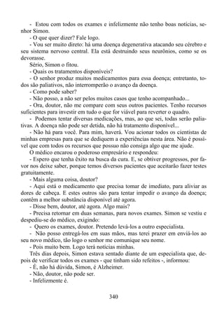 - Estou com todos os exames e infelizmente não tenho boas notícias, senhor Simon.
- O que quer dizer? Fale logo.
- Vou ser muito direto: há uma doença degenerativa atacando seu cérebro e
seu sistema nervoso central. Ela está destruindo seus neurônios, como se os
devorasse.
Sério, Simon o fitou.
- Quais os tratamentos disponíveis?
- O senhor produz muitos medicamentos para essa doença; entretanto, todos são paliativos, não interromperão o avanço da doença.
- Como pode saber?
- Não posso, a não ser pelos muitos casos que tenho acompanhado...
- Ora, doutor, não me compare com seus outros pacientes. Tenho recursos
suficientes para investir em tudo o que for viável para reverter o quadro.
- Podemos tentar diversas medicações, mas, ao que sei, todas serão paliativas. A doença não pode ser detida, não há tratamento disponível...
- Não há para você. Para mim, haverá. Vou acionar todos os cientistas de
minhas empresas para que se dediquem a experiências nesta área. Não é possível que com todos os recursos que possuo não consiga algo que me ajude.
O médico encarou o poderoso empresário e respondeu:
- Espero que tenha êxito na busca da cura. E, se obtiver progressos, por favor nos deixe saber, porque temos diversos pacientes que aceitarão fazer testes
gratuitamente.
- Mais alguma coisa, doutor?
- Aqui está o medicamento que precisa tomar de imediato, para aliviar as
dores de cabeça. E estes outros são para tentar impedir o avanço da doença;
contêm a melhor substância disponível até agora.
- Disse bem, doutor, até agora. Algo mais?
- Precisa retornar em duas semanas, para novos exames. Simon se vestiu e
despediu-se do médico, exigindo:
- Quero os exames, doutor. Pretendo levá-los a outro especialista.
- Não posso entregá-los em suas mãos, mas terei prazer em enviá-los ao
seu novo médico, tão logo o senhor me comunique seu nome.
- Pois muito bem. Logo terá notícias minhas.
Três dias depois, Simon estava sentado diante de um especialista que, depois de verificar todos os exames - que tinham sido refeitos -, informou:
- É, não há dúvida, Simon, é Alzheimer.
- Não, doutor, não pode ser.
- Infelizmente é.
340

 