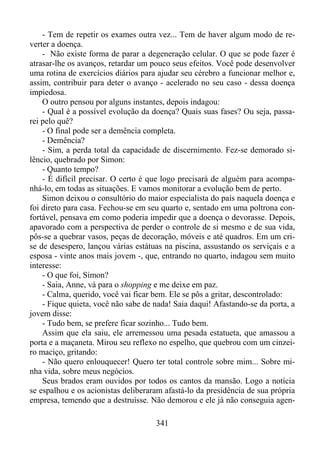 - Tem de repetir os exames outra vez... Tem de haver algum modo de reverter a doença.
- Não existe forma de parar a degeneração celular. O que se pode fazer é
atrasar-lhe os avanços, retardar um pouco seus efeitos. Você pode desenvolver
uma rotina de exercícios diários para ajudar seu cérebro a funcionar melhor e,
assim, contribuir para deter o avanço - acelerado no seu caso - dessa doença
impiedosa.
O outro pensou por alguns instantes, depois indagou:
- Qual é a possível evolução da doença? Quais suas fases? Ou seja, passarei pelo quê?
- O final pode ser a demência completa.
- Demência?
- Sim, a perda total da capacidade de discernimento. Fez-se demorado silêncio, quebrado por Simon:
- Quanto tempo?
- É difícil precisar. O certo é que logo precisará de alguém para acompanhá-lo, em todas as situações. E vamos monitorar a evolução bem de perto.
Simon deixou o consultório do maior especialista do país naquela doença e
foi direto para casa. Fechou-se em seu quarto e, sentado em uma poltrona confortável, pensava em como poderia impedir que a doença o devorasse. Depois,
apavorado com a perspectiva de perder o controle de si mesmo e de sua vida,
pôs-se a quebrar vasos, peças de decoração, móveis e até quadros. Em um crise de desespero, lançou várias estátuas na piscina, assustando os serviçais e a
esposa - vinte anos mais jovem -, que, entrando no quarto, indagou sem muito
interesse:
- O que foi, Simon?
- Saia, Anne, vá para o shopping e me deixe em paz.
- Calma, querido, você vai ficar bem. Ele se pôs a gritar, descontrolado:
- Fique quieta, você não sabe de nada! Saia daqui! Afastando-se da porta, a
jovem disse:
- Tudo bem, se prefere ficar sozinho... Tudo bem.
Assim que ela saiu, ele arremessou uma pesada estatueta, que amassou a
porta e a maçaneta. Mirou seu reflexo no espelho, que quebrou com um cinzeiro maciço, gritando:
- Não quero enlouquecer! Quero ter total controle sobre mim... Sobre minha vida, sobre meus negócios.
Seus brados eram ouvidos por todos os cantos da mansão. Logo a notícia
se espalhou e os acionistas deliberaram afastá-lo da presidência de sua própria
empresa, temendo que a destruísse. Não demorou e ele já não conseguia agen341

 