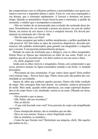 dar compromissos com os influentes políticos e personalidades com quem costumava conviver e engendrar planos e ações. Ficou só, com seus empregados e
sua doença, que o consumia rapidamente. A loucura o dominou em pouco
tempo. Quando os paramédicos foram buscá-lo para a internação, a pedido do
assistente, o médico que o acompanhava comentou:
- Não me lembro de ter presenciado uma evolução tão acelerada dessa doença. Normalmente ela vai corroendo a pessoa aos poucos; no caso do senhor
Simon, em menos de seis meses o levou à completa loucura. Ele deverá permanecer na instituição até o fim da vida.
- Não há nada mais a ser feito?
- Vamos assegurar que tenha o melhor atendimento, a melhor qualidade de
vida possível. Ele fará todos os tipos de exercícios disponíveis, devendo permanecer sob cuidados ininterruptos, para garantir sua integridade e a daqueles
que o cercam. É um paciente potencialmente perigoso.
Deitado na cama da instituição que o abrigava, com os olhos arregalados,
Simon fitava as figuras que transitavam ao redor de sua cama. Podia ver os
espíritos que ali se encontravam. Um deles sentou-se em sua cama e falou:
- Ei, chefe, pegaram você!
Ainda com os olhos imóveis e arregalados, Simon, sem compreender o que
ouvia, prestava atenção na figura assustadora sentada à sua frente. A entidade
prosseguia:
- Precisamos de suas orientações. O que vamos fazer agora? Seria melhor
você retornar logo... Precisa fazer algo, Núbio; desse jeito não poderá dar continuidade ao seu trabalho.
Apesar de saber que conhecia aquelas pessoas, Simon não tinha condição
de reagir. Não conseguia falar nem dormir. Ao contrário, sentia-se prisioneiro
do medo. Mais tarde, quando enfim adormeceu, seu corpo espiritual desprendeu-se do corpo físico e ele, atordoado, sentou-se na cama. Olhando em torno,
comentou:
- Não entendo o que se passa...
- Olá, Núbio, não nos reconhece?
- Não sei direito.
- O que está havendo com você? Essa porcaria de corpo está atrapalhando
sua mente...
- Estou entorpecido demais, são os remédios que me dão...
- Deve ser isso mesmo. Nunca o vimos fragilizado assim.
- São os remédios, os remédios...
- Como foi que fizeram isso? Destruíram sua máquina, chefe. São aqueles
que andam na luz...
342

 