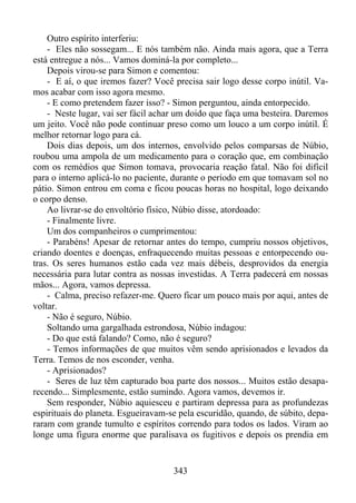 Outro espírito interferiu:
- Eles não sossegam... E nós também não. Ainda mais agora, que a Terra
está entregue a nós... Vamos dominá-la por completo...
Depois virou-se para Simon e comentou:
- E aí, o que iremos fazer? Você precisa sair logo desse corpo inútil. Vamos acabar com isso agora mesmo.
- E como pretendem fazer isso? - Simon perguntou, ainda entorpecido.
- Neste lugar, vai ser fácil achar um doido que faça uma besteira. Daremos
um jeito. Você não pode continuar preso como um louco a um corpo inútil. É
melhor retornar logo para cá.
Dois dias depois, um dos internos, envolvido pelos comparsas de Núbio,
roubou uma ampola de um medicamento para o coração que, em combinação
com os remédios que Simon tomava, provocaria reação fatal. Não foi difícil
para o interno aplicá-lo no paciente, durante o período em que tomavam sol no
pátio. Simon entrou em coma e ficou poucas horas no hospital, logo deixando
o corpo denso.
Ao livrar-se do envoltório físico, Núbio disse, atordoado:
- Finalmente livre.
Um dos companheiros o cumprimentou:
- Parabéns! Apesar de retornar antes do tempo, cumpriu nossos objetivos,
criando doentes e doenças, enfraquecendo muitas pessoas e entorpecendo outras. Os seres humanos estão cada vez mais débeis, desprovidos da energia
necessária para lutar contra as nossas investidas. A Terra padecerá em nossas
mãos... Agora, vamos depressa.
- Calma, preciso refazer-me. Quero ficar um pouco mais por aqui, antes de
voltar.
- Não é seguro, Núbio.
Soltando uma gargalhada estrondosa, Núbio indagou:
- Do que está falando? Como, não é seguro?
- Temos informações de que muitos vêm sendo aprisionados e levados da
Terra. Temos de nos esconder, venha.
- Aprisionados?
- Seres de luz têm capturado boa parte dos nossos... Muitos estão desaparecendo... Simplesmente, estão sumindo. Agora vamos, devemos ir.
Sem responder, Núbio aquiesceu e partiram depressa para as profundezas
espirituais do planeta. Esgueiravam-se pela escuridão, quando, de súbito, depararam com grande tumulto e espíritos correndo para todos os lados. Viram ao
longe uma figura enorme que paralisava os fugitivos e depois os prendia em

343

 