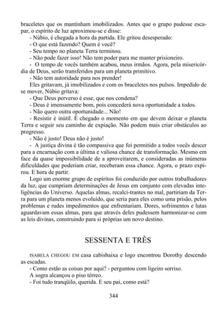 braceletes que os mantinham imobilizados. Antes que o grupo pudesse escapar, o espírito de luz aproximou-se e disse:
- Núbio, é chegada a hora da partida. Ele gritou desesperado:
- O que está fazendo? Quem é você?
- Seu tempo no planeta Terra terminou.
- Não pode fazer isso! Não tem poder para me manter prisioneiro.
- O tempo de vocês também acabou, meus irmãos. Agora, pela misericórdia de Deus, serão transferidos para um planeta primitivo.
- Não tem autoridade para nos prender!
Eles gritavam, já imobilizados e com os braceletes nos pulsos. Impedido de
se mover, Núbio gritava:
- Que Deus perverso é esse, que nos condena?
- Deus é imensamente bom, pois concederá nova oportunidade a todos.
- Não quero outra oportunidade... Não!
- Resistir é inútil. É chegado o momento em que devem deixar o planeta
Terra e seguir seu caminho de expiação. Não podem mais criar obstáculos ao
progresso.
- Não é justo! Deus não é justo!
- A justiça divina é tão compassiva que foi permitido a todos vocês descer
para a encarnação com a última e valiosa chance de transformação. Mesmo em
face da quase impossibilidade de a aproveitarem, e consideradas as inúmeras
dificuldades que poderiam criar, receberam essa chance. Agora, o prazo expirou. E hora de partir.
Logo um enorme grupo de espíritos foi conduzido por outros trabalhadores
da luz, que cumpriam determinações de Jesus em conjunto com elevadas inteligências do Universo. Aquelas almas, recalci-trantes no mal, partiriam da Terra para um planeta menos evoluído, que seria para eles como uma prisão, pelos
problemas e rudes impedimentos que enfrentariam. Dores, sofrimentos e lutas
aguardavam essas almas, para que através deles pudessem harmonizar-se com
as leis divinas, construindo para si próprias um novo destino.

SESSENTA E TRÊS
ISABELA CHEGOU EM

casa cabisbaixa e logo encontrou Dorothy descendo

as escadas.
- Como estão as coisas por aqui? - perguntou com ligeiro sorriso.
A sogra alcançou o piso térreo.
- Foi tudo tranqüilo, querida. E seu pai, como está?
344

 