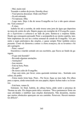 - Mal, muito mal.
Tocando o ombro da jovem, Dorothy disse:
- Você precisa descansar. Onde está Peter?
- Já está entrando.
- Vá repousar, filha.
- Logo mais. Hoje é dia de nosso Evangelho no Lar e não quero atrasarme. Vem conosco?
- É claro.
Isabela foi até a cozinha, de onde trouxe uma jarra de água que depositou
na mesa de centro da sala. Depois pegou um exemplar de O Evangelho segundo o Espiritismo e colocou-o ao lado da jarra. Sentou-se e respirou fundo.
Desde que conseguira persuadir Peter a acompanhá-la ao núcleo espírita, também implantara em seu lar a rotina semanal de estudo do Evangelho. Vez por
outra a sogra participava das orações, e quase sempre Peter também estava
presente. Como ele demorou a entrar e a hora avançava, ela se levantou e foi
até a garagem.
- Peter, vamos?
Encontrou o marido sentado em seu escritório, que ficava ao fundo da garagem.
- O que está fazendo?
- Revendo algumas anotações.
- Anotações?
- Isso mesmo.
- Está na hora, Peter.
- Do quê?
- De nosso culto do Evangelho.
- Faça sem mim, por favor; estou querendo terminar isto... Sorrindo com
calma, ela pediu:
- Estou muito triste hoje, Peter... Por favor, fique ao meu lado. Ele olhou
para a esposa, ainda remexendo em seus papéis; depois fechou tudo e se levantou.
- Está bem, vamos lá.
Entraram. Ao final, Isabela, de cabeça baixa, pôde sentir a presença de
Thomas na sala. Ele chegou perto dela e orientou: "Deve permanecer firme em
suas atividades e redobrar suas orações diariamente. Não desanime, mesmo
que muitos obstáculos apareçam em seu caminho. Persevere. Haverá momentos difíceis".

345

 