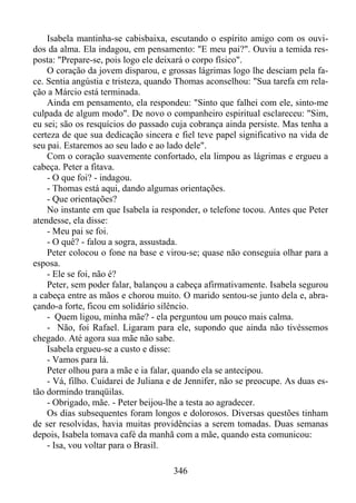 Isabela mantinha-se cabisbaixa, escutando o espírito amigo com os ouvidos da alma. Ela indagou, em pensamento: "E meu pai?". Ouviu a temida resposta: "Prepare-se, pois logo ele deixará o corpo físico".
O coração da jovem disparou, e grossas lágrimas logo lhe desciam pela face. Sentia angústia e tristeza, quando Thomas aconselhou: "Sua tarefa em relação a Márcio está terminada.
Ainda em pensamento, ela respondeu: "Sinto que falhei com ele, sinto-me
culpada de algum modo". De novo o companheiro espiritual esclareceu: "Sim,
eu sei; são os resquícios do passado cuja cobrança ainda persiste. Mas tenha a
certeza de que sua dedicação sincera e fiel teve papel significativo na vida de
seu pai. Estaremos ao seu lado e ao lado dele".
Com o coração suavemente confortado, ela limpou as lágrimas e ergueu a
cabeça. Peter a fitava.
- O que foi? - indagou.
- Thomas está aqui, dando algumas orientações.
- Que orientações?
No instante em que Isabela ia responder, o telefone tocou. Antes que Peter
atendesse, ela disse:
- Meu pai se foi.
- O quê? - falou a sogra, assustada.
Peter colocou o fone na base e virou-se; quase não conseguia olhar para a
esposa.
- Ele se foi, não é?
Peter, sem poder falar, balançou a cabeça afirmativamente. Isabela segurou
a cabeça entre as mãos e chorou muito. O marido sentou-se junto dela e, abraçando-a forte, ficou em solidário silêncio.
- Quem ligou, minha mãe? - ela perguntou um pouco mais calma.
- Não, foi Rafael. Ligaram para ele, supondo que ainda não tivéssemos
chegado. Até agora sua mãe não sabe.
Isabela ergueu-se a custo e disse:
- Vamos para lá.
Peter olhou para a mãe e ia falar, quando ela se antecipou.
- Vá, filho. Cuidarei de Juliana e de Jennifer, não se preocupe. As duas estão dormindo tranqüilas.
- Obrigado, mãe. - Peter beijou-lhe a testa ao agradecer.
Os dias subsequentes foram longos e dolorosos. Diversas questões tinham
de ser resolvidas, havia muitas providências a serem tomadas. Duas semanas
depois, Isabela tomava café da manhã com a mãe, quando esta comunicou:
- Isa, vou voltar para o Brasil.
346

 
