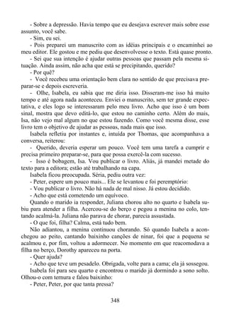 - Sobre a depressão. Havia tempo que eu desejava escrever mais sobre esse
assunto, você sabe.
- Sim, eu sei.
- Pois preparei um manuscrito com as idéias principais e o encaminhei ao
meu editor. Ele gostou e me pediu que desenvolvesse o texto. Está quase pronto.
- Sei que sua intenção é ajudar outras pessoas que passam pela mesma situação. Ainda assim, não acha que está se precipitando, querido?
- Por quê?
- Você recebeu uma orientação bem clara no sentido de que precisava preparar-se e depois escreveria.
- Olhe, Isabela, eu sabia que me diria isso. Disseram-me isso há muito
tempo e até agora nada aconteceu. Enviei o manuscrito, sem ter grande expectativa, e eles logo se interessaram pelo meu livro. Acho que isso é um bom
sinal, mostra que devo editá-lo, que estou no caminho certo. Além do mais,
Isa, não vejo mal algum no que estou fazendo. Como você mesma disse, esse
livro tem o objetivo de ajudar as pessoas, nada mais que isso.
Isabela refletiu por instantes e, intuída por Thomas, que acompanhava a
conversa, reiterou:
- Querido, deveria esperar um pouco. Você tem uma tarefa a cumprir e
precisa primeiro preparar-se, para que possa exercê-la com sucesso.
- Isso é bobagem, Isa. Vou publicar o livro. Aliás, já mandei metade do
texto para a editora; estão até trabalhando na capa.
Isabela ficou preocupada. Séria, pediu outra vez:
- Peter, espere um pouco mais... Ele se levantou e foi peremptório:
- Vou publicar o livro. Não há nada de mal nisso. Já estou decidido.
- Acho que está cometendo um equívoco.
Quando o marido ia responder, Juliana chorou alto no quarto e Isabela subiu para atender a filha. Acercou-se do berço e pegou a menina no colo, tentando acalmá-la. Juliana não parava de chorar, parecia assustada.
- O que foi, filha? Calma, está tudo bem.
Não adiantou, a menina continuou chorando. Só quando Isabela a aconchegou ao peito, cantando baixinho canções de ninar, foi que a pequena se
acalmou e, por fim, voltou a adormecer. No momento em que reacomodava a
filha no berço, Dorothy apareceu na porta.
- Quer ajuda?
- Acho que teve um pesadelo. Obrigada, volte para a cama; ela já sossegou.
Isabela foi para seu quarto e encontrou o marido já dormindo a sono solto.
Olhou-o com ternura e falou baixinho:
- Peter, Peter, por que tanta pressa?
348

 