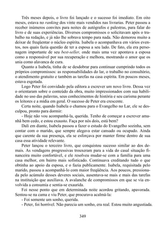 Três meses depois, o livro foi lançado e o sucesso foi imediato. Em oito
meses, estava no ranking dos vinte mais vendidos nas livrarias. Peter passou a
receber inúmeros convites para noites de autógrafos e palestras, para falar do
livro e de suas experiências. Diversos compromissos o solicitavam após o trabalho na redação, e já não lhe sobrava tempo para nada. Não demorou muito a
deixar de freqüentar o núcleo espírita. Isabela o acompanhava em vários eventos, nos quais fazia questão de ter a esposa a seu lado. De fato, ela era personagem importante de seu best-seller, onde mais uma vez apontava a esposa
como a responsável por sua recuperação e melhora, mostrando o amor que os
unia como alavanca de cura.
Quanto a Isabela, tinha de se desdobrar para continuar cumprindo todos os
próprios compromissos: as responsabilidades do lar, o trabalho no consultório,
o atendimento gratuito e também as tarefas na casa espírita. Em poucos meses,
estava esgotada.
Logo Peter foi convidado pela editora a escrever um novo livro. Dessa vez
o orientaram sobre o conteúdo da obra, muito impressionados com sua habilidade no uso das palavras, seus conhecimentos de história e seu carisma perante
os leitores e a mídia em geral. O sucesso de Peter era crescente.
Certa noite, quando Isabela o chamou para o Evangelho no Lar, ele se desculpou, pronto para dormir:
- Hoje não vou acompanhá-la, querida. Tenho de começar a escrever amanhã bem cedo, e estou exausto. Faça por nós dois, está bem?
Dali em diante, Isabela passou a fazer o estudo do Evangelho sozinha, sem
contar com o marido, que sempre alegava estar cansado ou ocupado. Ainda
que carente da sua presença, ela se esforçava por manter firme dentro de sua
casa essa atividade relevante.
Peter lançou o terceiro livro, que conquistou sucesso similar ao dos demais. As vendagens progressivas trouxeram para a vida do casal situação financeira muito confortável, e ele resolveu mudar-se com a família para uma
casa melhor, em bairro mais sofisticado. Continuava creditando tudo o que
obtinha ao apoio da esposa, e o fazia publicamente. Isabela, requisitada pelo
marido, passou a acompanhá-lo com maior freqüência. Aos poucos, pressionada pelo acúmulo desses deveres sociais, ausentava-se mais e mais das tarefas
na instituição que auxiliava. A avalanche de compromissos em que se via envolvida a consumia e sentia-se exaurida.
Foi nesse ponto que em determinada noite acordou gritando, apavorada.
Sentou-se na cama e viu Peter, que procurava acalmá-la:
- Foi somente um sonho, querida.
- Peter, foi horrível. Não parecia um sonho, era real. Estou muito angustiada.
349

 