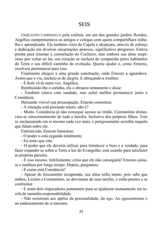 SEIS
ENQUANTO CAMINHAVA pela colônia, em um dos grandes jardins floridos,
Angélica cumprimentava os amigos e colegas com quem compartilhara trabalho e aprendizado. Ela também viera de Capela e alcançara, através de esforço
e dedicação em diversas encarnações penosas, significativo progresso. Estava
pronta para retornar à constelação do Cocheiro, mas embora sua alma suspirasse por voltar ao lar, seu coração se enchera de compaixão pelos habitantes
da Terra e seu difícil caminho de evolução. Queria ajudar e, como Ernesto,
resolvera permanecer para isso.
Finalmente chegou a uma grande construção, onde Ernesto a aguardava.
Assim que a viu, encheu-se de alegria. E abraçando-a exultou:
- É bom vê-la outra vez, Angélica.
Retribuindo-lhe o carinho, ela o abraçou ternamente e disse:
- Também estava com saudade, mas achei melhor permanecer junto a
Constância.
Deixando visível sua preocupação, Ernesto comentou:
- A situação está piorando muito, não é?
- Muito. Constância já não consegue acesso ao irmão. Constantino distanciou-se emocionalmente de toda a família. Inclusive dos próprios filhos. Tem
se enclausurado em si mesmo cada vez mais, e perigosamente acredita naquilo
que falam sobre ele.
Entristecido, Ernesto lamentou:
- O poder o está cegando totalmente.
- Eu temo que sim.
- O poder que ele deveria utilizar para fortalecer o bem e a verdade, para
fazer expandir-se sobre a Terra a luz do Evangelho, está usando para satisfazer
as próprias paixões.
- E isso mesmo. Infelizmente, creio que ele não conseguirá! Ernesto calouse e meditou por longo tempo. Depois, perguntou:
- E como está Constância?
- Apesar de fisicamente recuperada, sua alma sofre muito, pois sabe que
ambos, Licínio e Constantino, se desviaram de suas tarefas, e estão prestes a se
confrontar.
- E eram dois imperadores justamente para se ajudarem mutuamente em tarefa de tamanha responsabilidade.
- Não resistiram aos apelos da personalidade, do ego. Ao egocentrismo e
ao endeusamento de si mesmos.

35

 