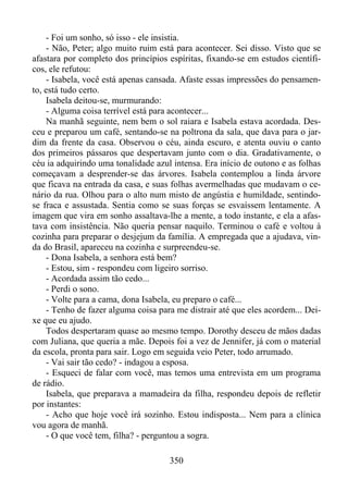 - Foi um sonho, só isso - ele insistia.
- Não, Peter; algo muito ruim está para acontecer. Sei disso. Visto que se
afastara por completo dos princípios espíritas, fixando-se em estudos científicos, ele refutou:
- Isabela, você está apenas cansada. Afaste essas impressões do pensamento, está tudo certo.
Isabela deitou-se, murmurando:
- Alguma coisa terrível está para acontecer...
Na manhã seguinte, nem bem o sol raiara e Isabela estava acordada. Desceu e preparou um café, sentando-se na poltrona da sala, que dava para o jardim da frente da casa. Observou o céu, ainda escuro, e atenta ouviu o canto
dos primeiros pássaros que despertavam junto com o dia. Gradativamente, o
céu ia adquirindo uma tonalidade azul intensa. Era início de outono e as folhas
começavam a desprender-se das árvores. Isabela contemplou a linda árvore
que ficava na entrada da casa, e suas folhas avermelhadas que mudavam o cenário da rua. Olhou para o alto num misto de angústia e humildade, sentindose fraca e assustada. Sentia como se suas forças se esvaíssem lentamente. A
imagem que vira em sonho assaltava-lhe a mente, a todo instante, e ela a afastava com insistência. Não queria pensar naquilo. Terminou o café e voltou à
cozinha para preparar o desjejum da família. A empregada que a ajudava, vinda do Brasil, apareceu na cozinha e surpreendeu-se.
- Dona Isabela, a senhora está bem?
- Estou, sim - respondeu com ligeiro sorriso.
- Acordada assim tão cedo...
- Perdi o sono.
- Volte para a cama, dona Isabela, eu preparo o café...
- Tenho de fazer alguma coisa para me distrair até que eles acordem... Deixe que eu ajudo.
Todos despertaram quase ao mesmo tempo. Dorothy desceu de mãos dadas
com Juliana, que queria a mãe. Depois foi a vez de Jennifer, já com o material
da escola, pronta para sair. Logo em seguida veio Peter, todo arrumado.
- Vai sair tão cedo? - indagou a esposa.
- Esqueci de falar com você, mas temos uma entrevista em um programa
de rádio.
Isabela, que preparava a mamadeira da filha, respondeu depois de refletir
por instantes:
- Acho que hoje você irá sozinho. Estou indisposta... Nem para a clínica
vou agora de manhã.
- O que você tem, filha? - perguntou a sogra.
350

 
