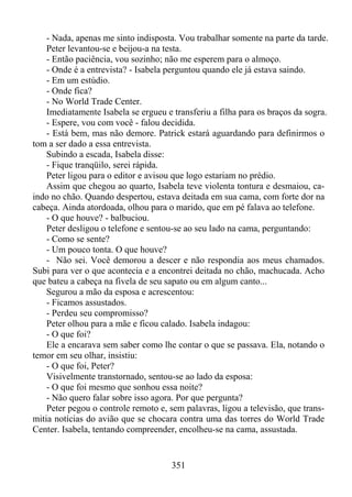 - Nada, apenas me sinto indisposta. Vou trabalhar somente na parte da tarde.
Peter levantou-se e beijou-a na testa.
- Então paciência, vou sozinho; não me esperem para o almoço.
- Onde é a entrevista? - Isabela perguntou quando ele já estava saindo.
- Em um estúdio.
- Onde fica?
- No World Trade Center.
Imediatamente Isabela se ergueu e transferiu a filha para os braços da sogra.
- Espere, vou com você - falou decidida.
- Está bem, mas não demore. Patrick estará aguardando para definirmos o
tom a ser dado a essa entrevista.
Subindo a escada, Isabela disse:
- Fique tranqüilo, serei rápida.
Peter ligou para o editor e avisou que logo estariam no prédio.
Assim que chegou ao quarto, Isabela teve violenta tontura e desmaiou, caindo no chão. Quando despertou, estava deitada em sua cama, com forte dor na
cabeça. Ainda atordoada, olhou para o marido, que em pé falava ao telefone.
- O que houve? - balbuciou.
Peter desligou o telefone e sentou-se ao seu lado na cama, perguntando:
- Como se sente?
- Um pouco tonta. O que houve?
- Não sei. Você demorou a descer e não respondia aos meus chamados.
Subi para ver o que acontecia e a encontrei deitada no chão, machucada. Acho
que bateu a cabeça na fivela de seu sapato ou em algum canto...
Segurou a mão da esposa e acrescentou:
- Ficamos assustados.
- Perdeu seu compromisso?
Peter olhou para a mãe e ficou calado. Isabela indagou:
- O que foi?
Ele a encarava sem saber como lhe contar o que se passava. Ela, notando o
temor em seu olhar, insistiu:
- O que foi, Peter?
Visivelmente transtornado, sentou-se ao lado da esposa:
- O que foi mesmo que sonhou essa noite?
- Não quero falar sobre isso agora. Por que pergunta?
Peter pegou o controle remoto e, sem palavras, ligou a televisão, que transmitia notícias do avião que se chocara contra uma das torres do World Trade
Center. Isabela, tentando compreender, encolheu-se na cama, assustada.

351

 
