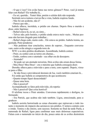- O que é isso? Um avião bateu nas torres gêmeas?! Peter, você já tentou
falar com Rafael? Ele trabalha lá...
- Eu sei, querida... Tentei falar, porém o celular dele não responde.
Sentindo nova tontura a turvar-lhe a vista, Isabela respirou fundo.
- Não foi um acidente, não é?
- Parece que não...
Isabela olhava, incrédula, o prédio em chamas. Depois fitou o marido e
disse, entre lágrimas:
- Rafael estava lá, eu sei, eu sinto...
- Talvez não; pelo horário, o prédio ainda estava meio vazio... Muitas pessoas não haviam chegado para trabalhar...
- Rafael chega cedo, muito cedo... Ele estava no prédio. Isabela tremia, angustiada. Peter ponderou:
- Não podemos tirar conclusões, temos de esperar... Enquanto conversavam, outro avião atingiu a segunda torre do
WTC e os dois prédios desabaram. Assombrada, Isabela contou:
- Peter, eu sonhei com as torres em chamas...
- Então, sonhou com o atentado - seu olhar era de desespero.
- Atentado?
- Só pode ser um atentado terrorista. Dois aviões não erram dessa forma.
- Meu Deus! Meu Deus! - era o máximo que Isabela conseguia dizer.
Dorothy olhava para a televisão e para a nora, com espanto. Depois, virouse para o filho:
- Se não fosse o providencial desmaio de Isa, vocês também estariam lá...
Foi então que Isabela se compenetrou do que acontecera:
- Quanto tempo fiquei desacordada?
- Quase uma hora.
- Não é possível!
Acompanhando os fatos pela televisão, ela repetia:
- Não é possível! Que coisa horrível!
O telefone tocou e Peter atendeu. Conversou rapidamente e desligou, informando:
- Era Patrick, que acabou não indo também. Ligou, emocionado, para agradecer.
Isabela assistia horrorizada as cenas chocantes que repisavam a todo instante o momento do impacto das aeronaves nos prédios. E tentava contato com
o irmão. Tentou o dia inteiro, sem sucesso. Somente no final da tarde Paola, a
namorada de Rafael, ligou para confirmar suas mais dolorosas expectativas.
Falara com o namorado no início do dia, pouco antes de os aviões destruírem
352

 