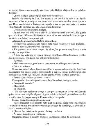 no ombro daquela que considerava como mãe. Helena afagava-lhe os cabelos,
dizendo:
- Chore, Isabela, coloque para fora tudo o que sente.
Isabela não conseguia falar. Era imensa a dor que lhe invadia o ser. Igualmente em silêncio, a amiga a amparava com ternura e mentalmente orava para
que Deus confortasse e fortalecesse aquela a quem, por seu lado, via como
filha. Quando percebeu que ela se acalmara, lembrou:
- Deus não nos desampara, Isabela.
- Eu sei, mas tem sido muito difícil... Minha vida está um caos... Eu queria
que tudo fosse diferente. Esforcei-me para trilhar o caminho do bem, e agora
me sinto sem ânimo para prosseguir.
Abraçando-a novamente, Helena aconselhou:
- Você precisa descansar um pouco, para poder restabelecer suas energias.
Isabela admitiu, limpando as lágrimas:
- Eu gostaria, se tivesse tempo. As situações parecem engolir-me e não
consigo me equilibrar.
- A fase que estamos vivendo é mesmo complexa. Além de nossos problemas pessoais, a Terra passa por um grave momento.
- E, eu sei.
- Mais do que nunca, precisamos perseverar naquilo que aprendemos.
- Estou sem forças.
Sem dizer nada, Helena fitou-a nos olhos e tornou a abraçá-la. As duas permaneceram por muito tempo conversando e depois, juntas, participaram das
atividades da noite. Ao final, foi Eliana quem abraçou Isabela, comovida.
- Estava com saudade de você, Isabela.
Em seguida, ciente das perdas que a família sofrerá, indagou, séria:
- Como está sua mãe?
- Muito mal.
- Eu imagino.
- Ela não tem nenhuma crença a que possa apegar-se. Meus pais jamais
quiseram aceitar religião alguma. Agora, minha mãe está profundamente deprimida, sem forças para reagir. Estou muito preocupada.
Eliana, cheia de compaixão, comentou:
- Posso imaginar o sofrimento pelo qual ela passa. Seria bom se ao menos
se apoiasse em um tratamento com um psicólogo de confiança, já que não aceita o amparo religioso.
- Ela está fazendo terapia, porém não vejo melhora.
- Às vezes isso demora, realmente.
Desejando mudar o assunto em foco, Isabela quis saber da instituição:
354

 