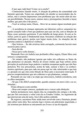 - E por aqui, tudo bem? Como vai a creche?
- Continuamos lutando muito. A situação de pobreza da comunidade está
bastante agravada. Temos nos empenhado em atender as necessidades das famílias, mas é comum depararmos com problemas que vão muito além de nossas possibilidades. Nesses casos, oramos mais e prosseguimos fazendo o nosso
melhor, que para eles é tão pouco...
- Você se esforça tanto, Eliana... Deve ter ao menos algum resultado positivo.
- A assistência às crianças representa um laborioso cultivo; semeamos naqueles corações todo o bem que podemos para que um dia, com as bênçãos de
Deus, essas sementes germinem. É um trabalho de longo prazo. Já com as famílias, junto às quais é fundamental atuar, buscamos colaborar na solução dos
problemas mais graves, porém sem lograr muito êxito. As situações são de
extrema carência e deplorável violência.
- Que tristeza... Se não existisse tanta corrupção, certamente haveria mais
recursos para o povo.
- Sem dúvida.
- Nosso povo sofre demais...
Mantendo fixos em Isabela seus profundos olhos negros, Eliana falou com
ternura e compreensão:
- No entanto, não podemos ignorar que todos nós colhemos os frutos do
que plantamos no passado. Muitos de nossos irmãos que hoje sofrem sérias
privações já usufruíram largo poderio e também usurparam aquilo que não lhes
pertencia. Por isso procuramos, acima de tudo, semear o bem e os conhecimentos espirituais, para que cada um possa agir na vida valorizando o que tem
e a posição em que está como bênção de Deus para a necessária renovação. É
preciso compreendermos que nós colhemos o que plantamos, sempre.
Pensando em sua vida e na etapa que atravessava, Isabela considerou, com
os olhos marejados:
- Só que é tão difícil compreender, quando estamos em meio à dor e ao sofrimento...
Eliana abraçou-a com carinho.
- Deus está sempre conosco, ajudando-nos a vencer cada obstáculo.
Isabela permaneceu mais alguns dias na companhia dos amigos e da mãe,
que por fim convenceu a voltar com ela os Estados Unidos. Ao argumento de
que precisavam uma da outra, Ana Lídia acabou cedendo.
De regresso, encontrou Peter ainda mais envolvido com a literatura, pronto
para editar outra obra. Seu carisma logo o tornou um palestrante requisitado, e
ele terminou por dedicar-se unicamente aos livros e à sua divulgação.
355

 