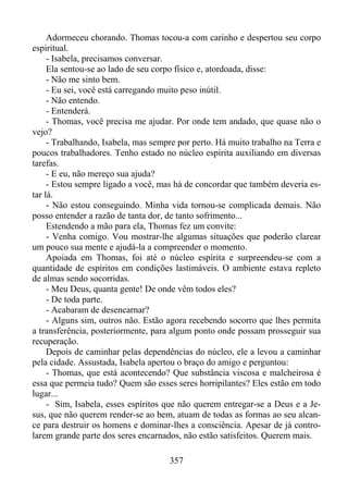 Adormeceu chorando. Thomas tocou-a com carinho e despertou seu corpo
espiritual.
- Isabela, precisamos conversar.
Ela sentou-se ao lado de seu corpo físico e, atordoada, disse:
- Não me sinto bem.
- Eu sei, você está carregando muito peso inútil.
- Não entendo.
- Entenderá.
- Thomas, você precisa me ajudar. Por onde tem andado, que quase não o
vejo?
- Trabalhando, Isabela, mas sempre por perto. Há muito trabalho na Terra e
poucos trabalhadores. Tenho estado no núcleo espírita auxiliando em diversas
tarefas.
- E eu, não mereço sua ajuda?
- Estou sempre ligado a você, mas há de concordar que também deveria estar lá.
- Não estou conseguindo. Minha vida tornou-se complicada demais. Não
posso entender a razão de tanta dor, de tanto sofrimento...
Estendendo a mão para ela, Thomas fez um convite:
- Venha comigo. Vou mostrar-lhe algumas situações que poderão clarear
um pouco sua mente e ajudá-la a compreender o momento.
Apoiada em Thomas, foi até o núcleo espírita e surpreendeu-se com a
quantidade de espíritos em condições lastimáveis. O ambiente estava repleto
de almas sendo socorridas.
- Meu Deus, quanta gente! De onde vêm todos eles?
- De toda parte.
- Acabaram de desencarnar?
- Alguns sim, outros não. Estão agora recebendo socorro que lhes permita
a transferência, posteriormente, para algum ponto onde possam prosseguir sua
recuperação.
Depois de caminhar pelas dependências do núcleo, ele a levou a caminhar
pela cidade. Assustada, Isabela apertou o braço do amigo e perguntou:
- Thomas, que está acontecendo? Que substância viscosa e malcheirosa é
essa que permeia tudo? Quem são esses seres horripilantes? Eles estão em todo
lugar...
- Sim, Isabela, esses espíritos que não querem entregar-se a Deus e a Jesus, que não querem render-se ao bem, atuam de todas as formas ao seu alcance para destruir os homens e dominar-lhes a consciência. Apesar de já controlarem grande parte dos seres encarnados, não estão satisfeitos. Querem mais.
357

 
