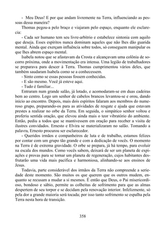 - Meu Deus! E por que andam livremente na Terra, influenciando as pessoas dessa maneira?
Thomas pegou-a pelo braço e viajaram pelo espaço, enquanto ele esclarecia:
- Cada ser humano tem seu livre-arbítrio e estabelece sintonia com aquilo
que deseja. Esses espíritos nunca dominam aqueles que não lhes dão guarida
mental. Ainda que exerçam influência sobre todos, só conseguem manipular os
que lhes abrem espaço mental.
Isabela notou que se afastavam da Crosta e alcançavam uma colônia de socorro próxima, onde a movimentação era intensa. Uma legião de trabalhadores
se preparava para descer à Terra. Thomas cumprimentou vários deles, que
também saudaram Isabela como se a conhecessem.
- Sinto como se essas pessoas fossem conhecidas.
- E são mesmo. Você já esteve aqui.
- Tudo é familiar...
Entraram num grande salão, já lotado, e acomodaram-se em duas cadeiras
bem ao centro. Logo um senhor de cabelos brancos levantou-se e orou, dando
início ao encontro. Depois, mais dois espíritos falaram aos membros do numeroso grupo, preparando-os para as atividades de resgate e ajuda que estavam
prestes a realizar no orbe da Terra. Em seguida, o simpático senhor voltou e
proferiu sentida oração, que elevou ainda mais o teor vibratório do ambiente.
Então, pediu a todos que se mantivessem em oração para receber a visita de
ilustres convidados. Ernesto e Elvira se materializaram no salão. Tomando a
palavra, Ernesto procurou ser esclarecedor.
- Queridos irmãos e companheiros de luta e de trabalho, estamos felizes
por contar com um grupo tão grande e com a dedicação de vocês. O momento
na Terra é de extrema gravidade. O orbe se prepara, já há tempo, para evoluir
na escala dos mundos. Como vocês sabem, deixará de ser um planeta de expiações e provas para se tornar um planeta de regeneração, cujos habitantes desfrutarão uma vida mais pacífica e harmoniosa, alinhando-se aos ensinos de
Jesus.
Todavia, parte considerável dos irmãos da Terra não compreende a seriedade deste momento. São muitos os que querem que os outros mudem, enquanto se recusam a mudar a si mesmos. É então que Deus, o Pai misericordioso, bondoso e sábio, permite as colheitas de sofrimento para que as almas
despertem de seu torpor e se decidam pela renovação interior. Infelizmente, só
pela dor a grande maioria será tocada; por isso tanto sofrimento se espalha pela
Terra nesta hora de transição.

358

 