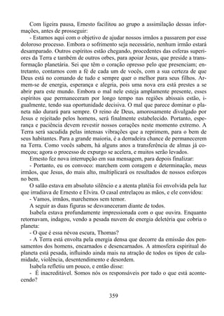 Com ligeira pausa, Ernesto facilitou ao grupo a assimilação dessas informações, antes de prosseguir:
- Estamos aqui com o objetivo de ajudar nossos irmãos a passarem por esse
doloroso processo. Embora o sofrimento seja necessário, nenhum irmão estará
desamparado. Outros espíritos estão chegando, procedentes das esferas superiores da Terra e também de outros orbes, para apoiar Jesus, que preside a transformação planetária. Sei que têm o coração opresso pelo que presenciam; entretanto, contamos com a fé de cada um de vocês, com a sua certeza de que
Deus está no comando de tudo e sempre quer o melhor para seus filhos. Armem-se de energia, esperança e alegria, pois uma nova era está prestes a se
abrir para este mundo. Embora o mal nele esteja amplamente presente, esses
espíritos que permaneceram por longo tempo nas regiões abissais estão, igualmente, tendo sua oportunidade decisiva. O mal que parece dominar o planeta não durará para sempre. O reino de Deus, amorosamente divulgado por
Jesus e rejeitado pelos homens, será finalmente estabelecido. Portanto, esperança e paciência devem revestir nossos corações neste momento extremo. A
Terra será sacudida pelas intensas vibrações que a reprimem, para o bem de
seus habitantes. Para a grande maioria, é a derradeira chance de permanecerem
na Terra. Como vocês sabem, há alguns anos a transferência de almas já começou; agora o processo de expurgo se acelera, e muitos serão levados.
Ernesto fez nova interrupção em sua mensagem, para depois finalizar:
- Portanto, eu os convoco: marchem com coragem e determinação, meus
irmãos, que Jesus, do mais alto, multiplicará os resultados de nossos esforços
no bem.
O salão estava em absoluto silêncio e a atenta platéia foi envolvida pela luz
que irradiava de Ernesto e Elvira. O casal entrelaçou as mãos, e ele convidou:
- Vamos, irmãos, marchemos sem temor.
A seguir as duas figuras se desvaneceram diante de todos.
Isabela estava profundamente impressionada com o que ouvira. Enquanto
retornavam, indagou, vendo a pesada nuvem de energia deletéria que cobria o
planeta:
- O que é essa névoa escura, Thomas?
- A Terra está envolta pela energia densa que decorre da emissão dos pensamentos dos homens, encarnados e desencarnados. A atmosfera espiritual do
planeta está pesada, influindo ainda mais na atração de todos os tipos de calamidade, violência, desentendimento e desordem.
Isabela refletiu um pouco, e então disse:
- É inacreditável. Somos nós os responsáveis por tudo o que está acontecendo?
359

 
