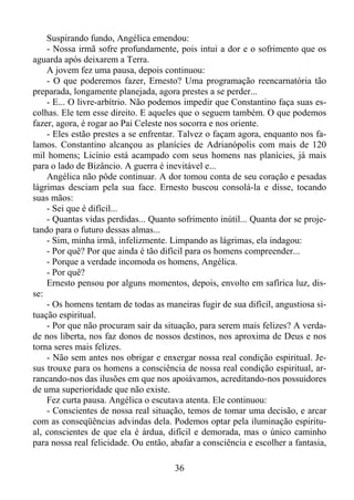 Suspirando fundo, Angélica emendou:
- Nossa irmã sofre profundamente, pois intui a dor e o sofrimento que os
aguarda após deixarem a Terra.
A jovem fez uma pausa, depois continuou:
- O que poderemos fazer, Ernesto? Uma programação reencarnatória tão
preparada, longamente planejada, agora prestes a se perder...
- E... O livre-arbítrio. Não podemos impedir que Constantino faça suas escolhas. Ele tem esse direito. E aqueles que o seguem também. O que podemos
fazer, agora, é rogar ao Pai Celeste nos socorra e nos oriente.
- Eles estão prestes a se enfrentar. Talvez o façam agora, enquanto nos falamos. Constantino alcançou as planícies de Adrianópolis com mais de 120
mil homens; Licínio está acampado com seus homens nas planícies, já mais
para o lado de Bizâncio. A guerra é inevitável e...
Angélica não pôde continuar. A dor tomou conta de seu coração e pesadas
lágrimas desciam pela sua face. Ernesto buscou consolá-la e disse, tocando
suas mãos:
- Sei que é difícil...
- Quantas vidas perdidas... Quanto sofrimento inútil... Quanta dor se projetando para o futuro dessas almas...
- Sim, minha irmã, infelizmente. Limpando as lágrimas, ela indagou:
- Por quê? Por que ainda é tão difícil para os homens compreender...
- Porque a verdade incomoda os homens, Angélica.
- Por quê?
Ernesto pensou por alguns momentos, depois, envolto em safírica luz, disse:
- Os homens tentam de todas as maneiras fugir de sua difícil, angustiosa situação espiritual.
- Por que não procuram sair da situação, para serem mais felizes? A verdade nos liberta, nos faz donos de nossos destinos, nos aproxima de Deus e nos
torna seres mais felizes.
- Não sem antes nos obrigar e enxergar nossa real condição espiritual. Jesus trouxe para os homens a consciência de nossa real condição espiritual, arrancando-nos das ilusões em que nos apoiávamos, acreditando-nos possuidores
de uma superioridade que não existe.
Fez curta pausa. Angélica o escutava atenta. Ele continuou:
- Conscientes de nossa real situação, temos de tomar uma decisão, e arcar
com as conseqüências advindas dela. Podemos optar pela iluminação espiritual, conscientes de que ela é árdua, difícil e demorada, mas o único caminho
para nossa real felicidade. Ou então, abafar a consciência e escolher a fantasia,
36

 