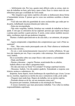 - Infelizmente sim. Por isso, quanto mais difíceis estão as coisas, mais temos de trabalhar no bem, pelo bem e para o bem. Esse é o único meio de contribuirmos para que a realidade da Terra mude.
- Não imaginava que tantos espíritos elevados se dedicassem dessa forma
à humanidade terrena. E pensar que às vezes nos sentimos sozinhos e desamparados...
- Você não tem idéia da quantidade de seres esclarecidos que estão por toda parte, trabalhando incansavelmente por todos nós.
- Sinto-me envergonhada.
- Não sinta vergonha, Isabela; fortaleça sua vontade de trabalhar no bem e
ajude. É isto que os emissários da luz esperam: pessoas que sejam seus braços
e pernas para auxiliar a quem precisa. E assim, como somos também necessitados, recebemos mais do que podemos imaginar.
Thomas e Isabela aproximavam-se da casa dela, e ao entrarem, ele perguntou:
- Agora compreende a importância dos compromissos que você e Peter assumiram?
- Sim... Mas estou muito preocupada com ele. Peter afastou-se totalmente
de seus reais deveres...
- Eu sei, e está momentaneamente inacessível à minha influência. Só que
isso não importa por ora. Faça a sua parte e não esmoreça. Nós contamos com
você, Isabela.
Ela se acomodou sobre seu corpo físico e não conteve a curiosidade:
- Onde está Rafael?
- Durma e descanse. - sugeriu Thomas, acariciando-lhe os cabelos.
Isabela olhou-o nos olhos e perguntou mais:
- Ele não está mais na Terra? Foi exilado?! O amigo espiritual insistiu:
- Descanse, Isabela. Um dia poderá ajudá-lo. Entendendo a resposta com
tristeza, acatou-a e adormeceu. Ao
despertar, horas depois, trazia lembranças da experiência que vivera. Levantou-se, resoluta, organizou as tarefas da casa e comunicou à mãe, já de saída:
- Chegarei mais tarde hoje. Depois do trabalho, irei ao núcleo espírita.
- Pretende afastar-se do lar, em um momento como este?
Ela pensou por instantes, lembrando-se da orientação de Thomas.
- E nesses momentos que mais precisamos trabalhar. Vou voltar às minhas
responsabilidades espirituais.

360

 