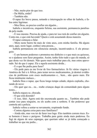 - Não, muito pior do que isso.
- Da Máfia, então?
- Também não.
O rapaz fez breve pausa, notando a interrogação no olhar de Isabela, e falou entre lágrimas:
- Meu Deus, eu preciso confiar em alguém...
Isabela o incentivou, enquanto Selena, sua assistente, permanecia paralisada pelo medo.
- É isso mesmo. Precisa de ajuda, e para ter isso terá de confiar em alguém.
Conte-me, o que está havendo? Quem o está assustando dessa maneira.
O rapaz começou a falar.
- Moro neste bairro há mais de vinte anos, com minha família. Há alguns
anos, aqui, neste lugar, conheci uma pessoa...
Isabela permaneceu em silenciosa atenção, incentivando-o. E ele prosseguiu:
- E um homem poderoso e prometeu-me dinheiro e o que mais eu quisesse,
se o ajudasse sem fazer perguntas. Assim, tenho feito tudo o que ele manda, só
que desta vez foi demais. Não quero mais trabalhar para ele, mas estou apavorado. Sei do que é capaz. Ele e aquela assistente doida...
- E o que lhe pediu para fazer?
- Ele pede para eu me livrar de lixo farmacêutico. Já fiz várias viagens à
América do Sul e à África, para testar novos medicamentos, já destruí evidências de problemas com esses medicamentos e... bem... não quero mais. Ele
ficou totalmente maluco...
Isabela fitou o rapaz, que ficou longo tempo calado; depois explodiu, chorando de novo:
- Ele quer que eu... eu... roube crianças daqui da comunidade para alguns
testes...
Isabela ergueu-se, chocada.
- O que está dizendo?
- E isso, falei. Agora está tão encrencada quanto eu... Também não pode
contar isso para ninguém, ou ele acaba com a senhora. E tão poderoso que
controla até a polícia.
Isabela voltou a sentar-se novamente, respirando fundo.
- Contou alguma coisa para seus familiares?
- Ainda não, mas vou ter de fazer isso logo. Eles também correm risco. Esse homem é louco e perigoso. Trabalha para gente ainda mais poderosa. Eu
fugi de alguns de seus capangas, que queriam saber se já tinha começado a
trabalhar no que me pediu...
362

 
