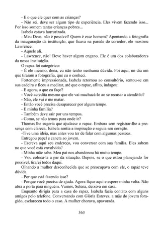 - E o que ele quer com as crianças?
- Não sei, deve ser algum tipo de experiência. Eles vivem fazendo isso...
Por isso somem tantas crianças pobres...
Isabela estava horrorizada.
- Meu Deus, não é possível! Quem é esse homem? Apontando a fotografia
da inauguração da instituição, que ficava na parede do corredor, ele mostrou
Lawrence.
- Aquele ali.
- Lawrence, não! Deve haver algum engano. Ele é um dos colaboradores
da nossa instituição.
O rapaz foi categórico:
- É ele mesmo, dona, eu não tenho nenhuma dúvida. Foi aqui, no dia em
que tiraram a fotografia, que eu o conheci.
Fortemente impressionada, Isabela retornou ao consultório, sentou-se em
sua cadeira e ficou a meditar, até que o rapaz, aflito, indagou:
- E agora, o que eu faço?
- Você acredita mesmo que ele vai machucá-lo ao se recusar a atendê-lo?
- Não, ele vai é me matar.
- Então você precisa desaparecer por algum tempo.
- E minha família?
- Também deve sair por uns tempos.
- Como, se não temos para onde ir?
Thomas lhe sugeria que ajudasse o rapaz. Embora sem registrar-lhe a presença com clareza, Isabela sentia a inspiração e seguia seu coração.
-Tive uma idéia, mas antes vou ter de falar com algumas pessoas.
Entregou papel e caneta ao jovem.
- Escreva aqui seu endereço, vou conversar com sua família. Eles sabem
no que você está envolvido?
- Minha mãe sabe. Meu pai nos abandonou há muito tempo.
- Vou colocá-la a par da situação. Depois, se o que estou planejando for
possível, tirarei todos daqui.
Olhando a mulher desconhecida que se preocupava com ele, o rapaz teve
dúvida.
- Por que está fazendo isso?
- Porque você precisa de ajuda. Agora fique aqui e espere minha volta. Não
abra a porta para ninguém. Vamos, Selena, deixo-a em casa.
Enquanto dirigia para a casa do rapaz, Isabela fazia contato com alguns
amigos pelo telefone. Conversando com Glória Esteves, a mãe do jovem foragido, esclareceu todo o caso. A mulher chorava, apavorada.
363

 