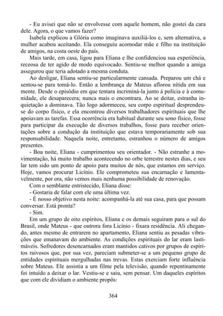 - Eu avisei que não se envolvesse com aquele homem, não gostei da cara
dele. Agora, o que vamos fazer?
Isabela explicou a Glória como imaginava auxiliá-los e, sem alternativa, a
mulher acabou aceitando. Ela conseguiu acomodar mãe e filho na instituição
de amigos, na costa oeste do país.
Mais tarde, em casa, ligou para Eliana e lhe confidenciou sua experiência,
receosa de ter agido de modo equivocado. Sentiu-se melhor quando a amiga
assegurou que teria adotado a mesma conduta.
Ao desligar, Eliana sentiu-se particularmente cansada. Preparou um chá e
sentou-se para tomá-lo. Então a lembrança de Mateus aflorou nítida em sua
mente. Desde o episódio em que tentara incriminá-la junto à polícia e à comunidade, ele desaparecera; nunca mais o encontrara. Ao se deitar, estranha inquietação a dominava. Tão logo adormeceu, seu corpo espiritual desprendeuse do corpo físico, e ela encontrou diversos trabalhadores espirituais que lhe
apoiavam as tarefas. Essa ocorrência era habitual durante seu sono físico, fosse
para participar da execução de diversos trabalhos, fosse para receber orientações sobre a condução da instituição que estava temporariamente sob sua
responsabilidade. Naquela noite, entretanto, estranhou o número de amigos
presentes.
- Boa noite, Eliana - cumprimentou seu orientador. - Não estranhe a movimentação, há muito trabalho acontecendo no orbe terrestre nestes dias, e seu
lar tem sido um ponto de apoio para muitos de nós, que estamos em serviço.
Hoje, vamos procurar Licínio. Ele comprometeu sua encarnação e lamentavelmente, por ora, não vemos mais nenhuma possibilidade de renovação.
Com o semblante entristecido, Eliana disse:
- Gostaria de falar com ele uma última vez.
- É nosso objetivo nesta noite: acompanhá-la até sua casa, para que possam
conversar. Está pronta?
- Sim.
Em um grupo de oito espíritos, Eliana e os demais seguiram para o sul do
Brasil, onde Mateus - que outrora fora Licínio - fixara residência. Ali chegando, antes mesmo de entrarem no apartamento, Eliana sentiu as pesadas vibrações que emanavam do ambiente. As condições espirituais do lar eram lastimáveis. Sofredores desencarnados eram mantidos cativos por grupos de espíritos raivosos que, por sua vez, pareciam submeter-se a um pequeno grupo de
entidades espirituais mergulhadas nas trevas. Estas exerciam forte influência
sobre Mateus. Ele assistia a um filme pela televisão, quando repentinamente
foi intuído a deixar o lar. Vestiu-se e saiu, sem pensar. Um daqueles espíritos
que com ele dividiam o ambiente propôs:
364

 