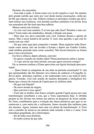 Paciente, ela concordou:
- Tem toda a razão. A forma como vive só diz respeito a você. No entanto,
pelo grande carinho que nutro por você desde muitas encarnações, venho pedir-lhe que repense sua vida. Embora conheça os princípios cristãos que deveriam nortear sua existência, vem fazendo escolhas contrárias à lei divina. Essa
sua semeadura não lhe trará uma boa colheita.
Mateus sorriu com cinismo.
- Lá vem você com sermões. É só isso que sabe fazer? Sermões e mais sermões? Vocês todos são enfadonhos, falando e falando sem parar.
- Mais uma vez, devo concordar com você. Falamos demais e agimos de
menos. Mas é nossa tentativa de acertar. E você, meu querido, o que está fazendo com sua vida?
- Sei que estou aqui para conquistar o mundo. Meus negócios estão florescendo como nunca; eles me levarão à Europa e depois aos Estados Unidos,
onde também pretendo atuar como consultor. Não haverá barreiras ou limites
para o meu crescimento.
Fez breve silêncio, depois afirmou, convicto:
- Eu quero o mundo em minhas mãos! Eliana permanecia calma e serena.
- E o que será de sua alma imortal, essa que agora conversa comigo?
Ele se mostrou confuso e Eliana aproveitou sua ligeira hesitação para prosseguir.
- Quais foram as conquistas de sua alma na presente encarnação? E veja
que oportunidades não lhe faltaram: teve chance de conhecer o Evangelho redivivo pelos princípios espíritas, e me surpreendeu com a sua notável inteligência. Contudo, você está usando de maneira deturpada a inteligência brilhante que o trouxe do sistema de Capela para cá, milênios atrás.
- Do que está falando?
- De nosso mundo de origem.
- Que conversa é essa, agora?
- Você não se lembra, mas fomos exilados quando Capela passou por uma
transformação semelhante a esta, que a Terra experimenta hoje. A rebeldia
perante as leis divinas nos tornou um entrave ao progresso de nosso mundo.
Na Terra, contribuímos para a evolução das almas primitivas que aqui se encontravam e, com muita dor e sofrimento, fomos tecendo dias melhores para
nós mesmos. Agora, estamos mais uma vez diante da transformação. A Terra
está a caminho de tornar-se um planeta onde reinarão o bem e o amor. Com
estrondosa gargalhada, ele a interrompeu:
- Sei de todas essas histórias.
- Eu tenho certeza de que sabe.
366

 