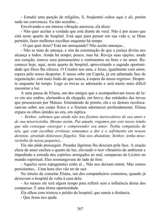 - Estudei uma porção de religiões, li, freqüentei cultos aqui e ali, porém
nada me convenceu. Eu não acredito...
Envolvendo-o em intensa vibração amorosa, ela disse:
- Não quer aceitar a verdade que está diante de você. Não é por acaso que
está neste quarto de hospital. Está aqui para pensar em sua vida e, se Deus
permitir, fazer melhores escolhas enquanto há tempo.
- O que quer dizer? Está me ameaçando? Não aceito ameaças...
- Não se trata de ameaça, e sim da constatação de que a justiça divina nos
alcança a todos. Ainda há tempo; pouco, mas há. Reveja suas opções, mude
seu coração, renove seus pensamentos e sentimentos no bem e no amor. Recomece hoje, aqui, neste quarto de hospital, aproveitando a sagrada oportunidade que Deus lhe oferece. O Criador nos ama, e Jesus, igualmente com amor,
espera pelo nosso despertar. E nosso orbe em Capela, já em adiantada fase de
regeneração, está mais lindo do que nunca, à espera do nosso regresso. Desperte enquanto há tempo. Logo as trevas se adensarão e será muito mais difícil
encontrar a luz.
A uma pausa de Eliana, um dos amigos que a acompanhavam tocou de leve em seu ombro, alertando-a da chegada, em breve, das entidades das trevas
que procuravam por Mateus. Entendendo de pronto, ela e os demais recolocaram-no sobre seu corpo físico e o fizeram adormecer profundamente. Eliana
ergueu os olhos úmidos ao céu, em súplica.
- Senhor, sabemos que ainda não nos fizemos merecedores de seu amor e
de sua misericórdia. Mesmo assim, Pai amado, rogamos por este nosso irmão
que não consegue enxergar e compreender seu amor. Tenha compaixão de
nós, que com escolhas errôneas semeamos a dor e o sofrimento em nossos
destinos, atraindo dolorosos flagelos. Não nos abandone, Senhor, tenha misericórdia de nossa pequenez...
Ela não pôde prosseguir. Pesadas lágrimas lhe desciam pela face. A oração
cheia de amor encheu o quarto de luz, elevando o teor vibratório do ambiente e
impedindo a entrada dos espíritos arraigados ao mal, comparsas de Licínio no
mundo espiritual. Eles resmungavam do lado de fora:
- Aqueles seres repugnantes estão aí... Não nos deixam entrar. Mas somos
persistentes... Uma hora eles vão ter de sair.
No intuito de consolar Eliana, um dos companheiros comentou, quando já
deixavam o hospital de volta à casa dela:
- Ao menos ele terá algum tempo para refletir sem a influência direta dos
comparsas. E uma ótima oportunidade.
Ela olhou com tristeza o prédio do hospital, que sumia a distância.
- Que Jesus nos ajude.
367

 