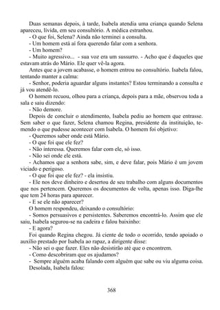 Duas semanas depois, à tarde, Isabela atendia uma criança quando Selena
apareceu, lívida, em seu consultório. A médica estranhou.
- O que foi, Selena? Ainda não terminei a consulta.
- Um homem está aí fora querendo falar com a senhora.
- Um homem?
- Muito agressivo... - sua voz era um sussurro. - Acho que é daqueles que
estavam atrás do Mário. Ele quer vê-la agora.
Antes que a jovem acabasse, o homem entrou no consultório. Isabela falou,
tentando manter a calma:
- Senhor, poderia aguardar alguns instantes? Estou terminando a consulta e
já vou atendê-lo.
O homem recuou, olhou para a criança, depois para a mãe, observou toda a
sala e saiu dizendo:
- Não demore.
Depois de concluir o atendimento, Isabela pediu ao homem que entrasse.
Sem saber o que fazer, Selena chamou Regina, presidente da instituição, temendo o que pudesse acontecer com Isabela. O homem foi objetivo:
- Queremos saber onde está Mário.
- O que foi que ele fez?
- Não interessa. Queremos falar com ele, só isso.
- Não sei onde ele está.
- Achamos que a senhora sabe, sim, e deve falar, pois Mário é um jovem
viciado e perigoso.
- O que foi que ele fez? - ela insistiu.
- Ele nos deve dinheiro e desertou de seu trabalho com alguns documentos
que nos pertencem. Queremos os documentos de volta, apenas isso. Diga-lhe
que tem 24 horas para aparecer.
- E se ele não aparecer?
O homem respondeu, deixando o consultório:
- Somos persuasivos e persistentes. Saberemos encontrá-lo. Assim que ele
saiu, Isabela segurou-se na cadeira e falou baixinho:
- E agora?
Foi quando Regina chegou. Já ciente de todo o ocorrido, tendo apoiado o
auxílio prestado por Isabela ao rapaz, a dirigente disse:
- Não sei o que fazer. Eles não desistirão até que o encontrem.
- Como descobriram que os ajudamos?
- Sempre alguém acaba falando com alguém que sabe ou viu alguma coisa.
Desolada, Isabela falou:

368

 