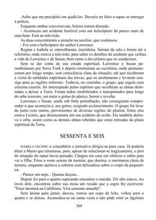 -Acho que me precipitei em ajudá-los. Deveria ter feito o rapaz se entregar
à polícia.
Enquanto ambas conversavam, Selena entrou dizendo:
- Aconteceu um acidente horrível com um helicóptero há pouco mais de
uma hora. Está na televisão.
As duas concentraram a atenção na auxiliar, que continuou:
- Foi com o helicóptero do senhor Lawrence.
Regina e Isabela se entreolharam, incrédulas. Saíram da sala e foram até o
refeitório, onde estava a televisão, para saber os detalhes do acidente que ceifara
a vida de Lawrence e de Susan, bem como a dos pilotos que os conduziam.
Sem se dar conta de seu estado espiritual, Lawrence e Susan perambularam por Nova York e depois retornaram ao escritório, onde permaneceram por longo tempo, sem consciência clara da situação; até que receberam
a visita de entidades espirituais das trevas, que os arrebataram e levaram consigo para as regiões infernais. Todavia, no caminho, o grupo, que seguia com
extrema cautela, foi interceptado pelos espíritos que recolhiam as almas destinadas a deixar a Terra. Foram todos imobilizados e transportados para longe
do orbe terrestre, em meio a gritos de pânico, horror e revolta.
Lawrence e Susan, ainda sob forte perturbação, não conseguiam compreender o que acontecia e, aos gritos, exigindo esclarecimento. O grupo foi levado junto com outros, provenientes de diversas regiões do planeta. Entre eles
estava Licínio, que desencarnara em um acidente de avião. Ele também deixava o orbe, assim como as demais almas rebeldes que eram retiradas do plano
espiritual da Terra.

SESSENTA E SEIS
o consultório e pensativa dirigiu-se para casa. Já poderia
dizer a Mario que retornasse, pois, apesar de solucionar-se tragicamente, o pior
da situação do rapaz havia passado. Chegou em casa em silêncio e subiu para
ver a filha. Fitou o rosto sereno da menina, que dormia, e murmurou cheia de
ternura, enquanto ajeitava a coberta com delicadeza sobre o corpo da pequenina:
- Parece um anjo... Quanta doçura...
Depois foi para o quarto esperando encontrar o marido. Ele não estava. Ao
invés dele, encontrou sobre sua mesa um recado que a sogra lhe escrevera:
"Peter dormirá na Califórnia. Virá somente amanhã".
Sem ânimo para jantar, desceu, tomou um copo de leite, voltou para o
quarto e se deitou. Acomodou-se na cama vazia e não pôde reter as lágrimas
ISABELA FECHOU

369

 
