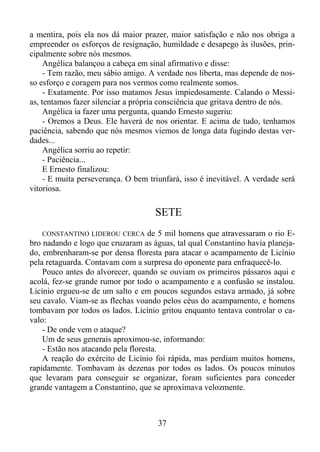 a mentira, pois ela nos dá maior prazer, maior satisfação e não nos obriga a
empreender os esforços de resignação, humildade e desapego às ilusões, principalmente sobre nós mesmos.
Angélica balançou a cabeça em sinal afirmativo e disse:
- Tem razão, meu sábio amigo. A verdade nos liberta, mas depende de nosso esforço e coragem para nos vermos como realmente somos.
- Exatamente. Por isso matamos Jesus impiedosamente. Calando o Messias, tentamos fazer silenciar a própria consciência que gritava dentro de nós.
Angélica ia fazer uma pergunta, quando Ernesto sugeriu:
- Oremos a Deus. Ele haverá de nos orientar. E acima de tudo, tenhamos
paciência, sabendo que nós mesmos viemos de longa data fugindo destas verdades...
Angélica sorriu ao repetir:
- Paciência...
E Ernesto finalizou:
- E muita perseverança. O bem triunfará, isso é inevitável. A verdade será
vitoriosa.

SETE
de 5 mil homens que atravessaram o rio Ebro nadando e logo que cruzaram as águas, tal qual Constantino havia planejado, embrenharam-se por densa floresta para atacar o acampamento de Licínio
pela retaguarda. Contavam com a surpresa do oponente para enfraquecê-lo.
Pouco antes do alvorecer, quando se ouviam os primeiros pássaros aqui e
acolá, fez-se grande rumor por todo o acampamento e a confusão se instalou.
Licínio ergueu-se de um salto e em poucos segundos estava armado, já sobre
seu cavalo. Viam-se as flechas voando pelos céus do acampamento, e homens
tombavam por todos os lados. Licínio gritou enquanto tentava controlar o cavalo:
- De onde vem o ataque?
Um de seus generais aproximou-se, informando:
- Estão nos atacando pela floresta.
A reação do exército de Licínio foi rápida, mas perdiam muitos homens,
rapidamente. Tombavam às dezenas por todos os lados. Os poucos minutos
que levaram para conseguir se organizar, foram suficientes para conceder
grande vantagem a Constantino, que se aproximava velozmente.
CONSTANTINO LIDEROU CERCA

37

 