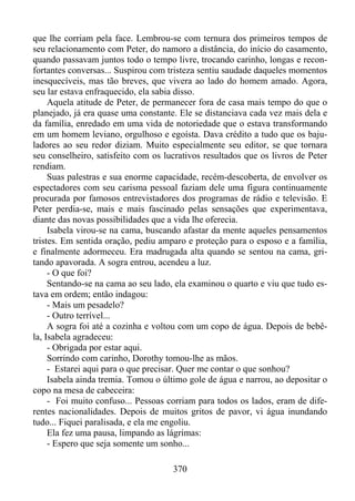 que lhe corriam pela face. Lembrou-se com ternura dos primeiros tempos de
seu relacionamento com Peter, do namoro a distância, do início do casamento,
quando passavam juntos todo o tempo livre, trocando carinho, longas e reconfortantes conversas... Suspirou com tristeza sentiu saudade daqueles momentos
inesquecíveis, mas tão breves, que vivera ao lado do homem amado. Agora,
seu lar estava enfraquecido, ela sabia disso.
Aquela atitude de Peter, de permanecer fora de casa mais tempo do que o
planejado, já era quase uma constante. Ele se distanciava cada vez mais dela e
da família, enredado em uma vida de notoriedade que o estava transformando
em um homem leviano, orgulhoso e egoísta. Dava crédito a tudo que os bajuladores ao seu redor diziam. Muito especialmente seu editor, se que tornara
seu conselheiro, satisfeito com os lucrativos resultados que os livros de Peter
rendiam.
Suas palestras e sua enorme capacidade, recém-descoberta, de envolver os
espectadores com seu carisma pessoal faziam dele uma figura continuamente
procurada por famosos entrevistadores dos programas de rádio e televisão. E
Peter perdia-se, mais e mais fascinado pelas sensações que experimentava,
diante das novas possibilidades que a vida lhe oferecia.
Isabela virou-se na cama, buscando afastar da mente aqueles pensamentos
tristes. Em sentida oração, pediu amparo e proteção para o esposo e a família,
e finalmente adormeceu. Era madrugada alta quando se sentou na cama, gritando apavorada. A sogra entrou, acendeu a luz.
- O que foi?
Sentando-se na cama ao seu lado, ela examinou o quarto e viu que tudo estava em ordem; então indagou:
- Mais um pesadelo?
- Outro terrível...
A sogra foi até a cozinha e voltou com um copo de água. Depois de bebêla, Isabela agradeceu:
- Obrigada por estar aqui.
Sorrindo com carinho, Dorothy tomou-lhe as mãos.
- Estarei aqui para o que precisar. Quer me contar o que sonhou?
Isabela ainda tremia. Tomou o último gole de água e narrou, ao depositar o
copo na mesa de cabeceira:
- Foi muito confuso... Pessoas corriam para todos os lados, eram de diferentes nacionalidades. Depois de muitos gritos de pavor, vi água inundando
tudo... Fiquei paralisada, e ela me engoliu.
Ela fez uma pausa, limpando as lágrimas:
- Espero que seja somente um sonho...
370

 