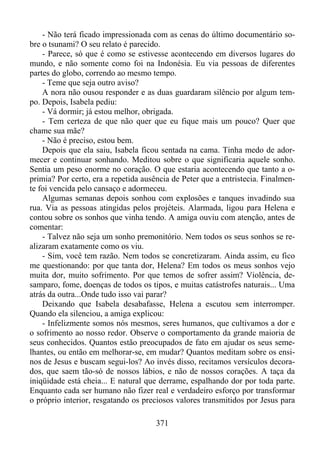 - Não terá ficado impressionada com as cenas do último documentário sobre o tsunami? O seu relato é parecido.
- Parece, só que é como se estivesse acontecendo em diversos lugares do
mundo, e não somente como foi na Indonésia. Eu via pessoas de diferentes
partes do globo, correndo ao mesmo tempo.
- Teme que seja outro aviso?
A nora não ousou responder e as duas guardaram silêncio por algum tempo. Depois, Isabela pediu:
- Vá dormir; já estou melhor, obrigada.
- Tem certeza de que não quer que eu fique mais um pouco? Quer que
chame sua mãe?
- Não é preciso, estou bem.
Depois que ela saiu, Isabela ficou sentada na cama. Tinha medo de adormecer e continuar sonhando. Meditou sobre o que significaria aquele sonho.
Sentia um peso enorme no coração. O que estaria acontecendo que tanto a oprimia? Por certo, era a repetida ausência de Peter que a entristecia. Finalmente foi vencida pelo cansaço e adormeceu.
Algumas semanas depois sonhou com explosões e tanques invadindo sua
rua. Via as pessoas atingidas pelos projéteis. Alarmada, ligou para Helena e
contou sobre os sonhos que vinha tendo. A amiga ouviu com atenção, antes de
comentar:
- Talvez não seja um sonho premonitório. Nem todos os seus sonhos se realizaram exatamente como os viu.
- Sim, você tem razão. Nem todos se concretizaram. Ainda assim, eu fico
me questionando: por que tanta dor, Helena? Em todos os meus sonhos vejo
muita dor, muito sofrimento. Por que temos de sofrer assim? Violência, desamparo, fome, doenças de todos os tipos, e muitas catástrofes naturais... Uma
atrás da outra...Onde tudo isso vai parar?
Deixando que Isabela desabafasse, Helena a escutou sem interromper.
Quando ela silenciou, a amiga explicou:
- Infelizmente somos nós mesmos, seres humanos, que cultivamos a dor e
o sofrimento ao nosso redor. Observe o comportamento da grande maioria de
seus conhecidos. Quantos estão preocupados de fato em ajudar os seus semelhantes, ou então em melhorar-se, em mudar? Quantos meditam sobre os ensinos de Jesus e buscam segui-los? Ao invés disso, recitamos versículos decorados, que saem tão-só de nossos lábios, e não de nossos corações. A taça da
iniqüidade está cheia... E natural que derrame, espalhando dor por toda parte.
Enquanto cada ser humano não fizer real e verdadeiro esforço por transformar
o próprio interior, resgatando os preciosos valores transmitidos por Jesus para
371

 