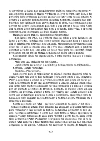 se aproximar de Deus, não conquistaremos melhora expressiva em nossas vidas, em nosso planeta. É preciso verdadeiro esforço no bem. Sem isso, a dor
persistirá como professora para nos ensinar a refletir sobre nossas atitudes. O
orgulho e o egoísmo dominam nossa sociedade hedonista. Enquanto não combatermos com seriedade essas graves doenças da alma, elas continuarão a nos
corroer por dentro, extravasando para tudo o que estiver à nossa volta. Claro
que há muita gente trabalhando pelo bem, e sofrendo, como você, a oposição
sistemática, que se apresenta das mais diversas formas.
Helena se calou. Depois, aconselhou com humildade:
- Confiemos em Deus. Ele conhece todas as coisas e seus desígnios são
justos e perfeitos. Fortaleça sua fé pelo trabalho incessante. Esse é o conselho
que os orientadores espirituais nos têm dado, profundamente preocupados que
estão não só com a situação atual da Terra, mas sobretudo com a condição
espiritual de todos nós. Eles estão ao nosso redor para nos sustentar, porém
precisamos confiar em sua proteção e na direção divina sobre o planeta.
Conversaram ainda por algum tempo, e então Isabela finalizou a ligação,
agradecida.
- Mais uma vez, obrigada por me escutar...
- Ligue sempre que desejar. E dê um beijo bem carinhoso na minha neta...
Sorrindo, Isabela respondeu:
- Sua neta... Pode deixar...
Num esforço para se reaproximar do marido, Isabela organizou uma pequena viagem para que os dois pudessem ficar algum tempo a sós. Entretanto,
Peter já acalentava o desejo do divórcio, ressentido com o fato de ela ter deixado de acompanhá-lo em seus compromissos e viagens. Achava inadmissível
que tantas belas mulheres ansiassem por sua companhia e a esposa o trocasse
por um punhado de pobres do Brooklin. Contudo, ao mesmo tempo em que
cobrava sua presença, quando a tinha ele receava que Isabela dissesse algo
sobre suas experiências psíquicas e sobre o Espiritismo, aparecendo como fanática aos olhos daqueles que o admiravam e podendo, assim, prejudicar-lhe a
imagem e o prestígio.
Ciente dos planos de Peter - que fora Constantino há quase 2 mil anos -,
Thomas solicitou às esferas mais elevadas que cuidavam do planeta permissão
para reencarnar e ficar ao lado de Isabela, na tentativa de manter os dois unidos. Recebeu a autorização e, como não tinha tempo a perder, aproveitou-se
daquela viagem romântica do casal para retomar o corpo físico, agora como
filho de Isabela e Peter. Planejaram ficar juntos por quatro dias, mas já no segundo Peter começou a fazer telefonemas, dando sinais de que não conseguia
concentrar-se na esposa. Acabaram por regressar na manhã do terceiro dia.
372

 
