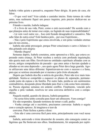 Isabela vinha quieta e pensativa, enquanto Peter dirigia. Já perto de casa, ele
falou:
- O que você tem? Veio calada o caminho inteiro. Sinto termos de voltar
antes, mas realmente fiquei um pouco inquieto, pois preciso dedicar-me ao
próximo livro.
Fitando o marido, Isabela indagou:
- E o livro de sua vida, Peter, como o está escrevendo? De acordo com o
que planejou antes de tomar esse corpo, ou fugindo de suas responsabilidades?
- Lá vem você outra vez... Isso está ficando desagradável e cansativo. Não
sabe falar de outra coisa? Está fanática pelo... por esse Espiritismo...
- Não é pelo Espiritismo que estou envolvida, e sim pelas verdades eternas
que ele nos ensina...
Isabela não pôde prosseguir, porque Peter estacionara o carro e Juliana vinha gritando com alegria:
- Mamãe chegou!
Semanas depois, Isabela constatou, entre apreensiva e feliz, que estava esperando outra criança. Já Peter recebeu a notícia com profunda inquietação;
não queria mais um filho. Envolviam-no entidades espirituais afinadas com as
trevas, antigos companheiros do passado - que anos antes o haviam ajudado a
afundar-se em uma depressão -, aos quais agora Peter dava larga guarida. Agora utilizavam uma tática diferente: hipnotizavam-no com o sucesso e a fama,
para que se sentisse encantado por si mesmo e pelo êxito alcançado.
Depois que Isabela deu-lhe a notícia da gravidez, Peter não teve mais tranqüilidade. Sentia-se compelido a esquecer os planos de separação, permanecendo junto da esposa e da família. Por outro lado, perdia-se em sentimentos
contraditórios, desejando plena liberdade para fruir a vida como bem entendesse. Passou algumas semanas em ardente conflito. Finalmente, vencido pelo
orgulho e pela vaidade, resolveu ter uma conversa definitiva com a companheira.
Naquela manhã, quando ele desceu, Isabela perguntou:
- Na sexta-feira tenho consulta para fazer um ultrassom. Vem comigo?
Ele não respondeu. Quando terminou de tomar o café, pediu:
- Venha comigo até o escritório, precisamos conversar. Isabela o seguiu
com o coração opresso. Já imaginava o teor da
conversa. Peter fechou a porta e disse:
- Esta não é uma conversa fácil para mim, principalmente com você nesse
estado.
Isabela, antevendo o triste desenrolar do assunto, não conseguiu conter as
lágrimas que lhe brotavam nos olhos. Imediatamente, foi amparada por espíri373

 