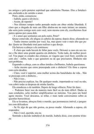 tos amigos e pelo protetor espiritual que substituíra Thomas. Eles a fortaleciam, enchendo-a de carinho a amor.
Peter, então, comunicou:
- Isabela, quero o divórcio.
- Assim, de repente?
- Nos últimos tempos tenho pensado muito em obter minha liberdade. E
claro que a chegada de mais um filho abalou-me no mais íntimo; no entanto,
não seria justo comigo nem com você, nem mesmo com ele, escolhermos ficar
juntos apenas por causa dele.
- E o amor que sentíamos um pelo outro, Peter?
Quase comovido, ele afagou os cabelos da esposa; depois disse, afastando-se:
- Tenho imenso carinho por você, Isa, mas quero voar o mais alto que puder. Quero ter liberdade total para realizar o que desejo.
Ela baixou a cabeça e ele continuou:
- É claro que nada haverá de faltar para vocês. Deixarei a casa em seu nome e lhe darei uma grande quantia em dinheiro. Terão tudo, do melhor possível. Vou pagar os estudos das crianças, as viagens que você fizer, sozinha ou
com eles - enfim, tudo o que quiserem ou de que precisarem. Dinheiro não
será problema.
Erguendo a cabeça, com os olhos úmidos e brilhantes, Isabela questionou:
- Acha mesmo que estou preocupada com o dinheiro? Ele fitou a esposa
com certo desdém.
- Claro, você é superior, uma mulher acima das banalidades da vida... Não
se preocupa com o dinheiro...
- Não é isso...
- Não precisa explicar, Isa. De qualquer modo, importando-se você ou não,
vou cobrir todas as despesas de minha família.
Ela emudeceu e ele também. Depois de longo silêncio, Peter foi duro:
- Podemos fazer isso da maneira mais fácil ou da mais difícil. Dadas as
suas condições, acho melhor simplificarmos ao máximo. Vou para um hotel
agora mesmo. Você descansa, se refaz, e mais tarde conversamos sobre as
questões burocráticas.
Ela se levantou, abraçou forte o marido, que permaneceu imóvel, e perguntou com delicadeza:
- Se fiz algo de que não gostou, eu posso mudar. Afastando a esposa, ele
respondeu:
- Não é você, querida, sou eu.
Sentindo a decisão inabalável do marido, Isabela disse, com enorme tristeza:
374

 